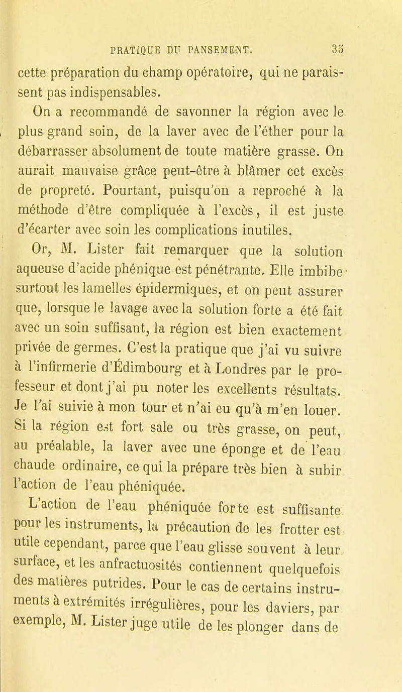 cette préparation du champ opératoire, qui ne parais- sent pas indispensables. On a recommandé de savonner la région avec le plus grand soin, de la laver avec de l'éther pour la débarrasser absolument de toute matière grasse. On aurait mauvaise grâce peut-être à blâmer cet excès de propreté. Pourtant, puisqu'on a reproché à la méthode d'être compliquée à l'excès, il est juste d'écarter avec soin les complications inutiles. Or, M. Lister fait remarquer que la solution aqueuse d'acide phénique est pénétrante. Elle imbibe ■ surtout les lamelles épidermiques, et on peut assurer que, lorsque le lavage avec la solution forte a été fait avec un soin suffisant, la région est bien exactement privée de germes. C'est la pratique que j'ai vu suivre à l'infirmerie d'Edimbourg et à Londres par le pro- fesseur et dont j'ai pu noter les excellents résultats. Je l'ai suivie à mon tour et n'ai eu qu'à m'en louer. Si la région est fort sale ou très grasse, on peut, au préalable, la laver avec une éponge et de l'eau chaude ordinaire, ce qui la prépare très bien à subir l'action de l'eau phéniquée. L'action de l'eau phéniquée forte est suffisante pour les instruments, la précaution de les frotter est utile cependant, parce que l'eau glisse souvent à leur surface, et les anfractuosités contiennent quelquefois des matières putrides. Pour le cas de certains instru- ments à extrémités irrégulières, pour les daviers, par exemple, M. Lister juge utile de les plonger dans de