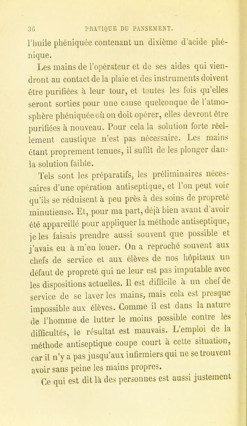 l'huile pliéniquée contenant un dixième d'acide plié- nique. Les mains de l'opérateur et de ses aides qui vien- dront au contact de la plaie et des instruments doivent être purifiées à leur tour, et toutes les fois qu'elles seront sorties pour une cause quelconque de l'atmo- sphère phéniquéeoù on doit opérer, elles devront être purifiées à nouveau. Pour cela la solution forte réel- lement caustique n'est pas nécessaire. Les mains étant proprement tenues, il suffit de les plonger dans la solution faible. Tels sont les préparatifs, les préliminaires néces- saires d'une opération antiseptique, et l'on peut voir qu'ils se réduisent à peu près à des soins de propreté minutieuse. Et, pour ma part, déjà bien avant d'avoir été appareillé pour appliquer la méthode antiseptique, je les faisais prendre aussi souvent que possible et j'avais eu à m'en louer. On a reproché souvent aux chefs de service et aux élèves de nos hôpitaux un défaut de propreté qui ne leur est pas imputable avec les dispositions actuelles. Il est difficile à un chef de service de se laver les mains, mais cela est presque impossible aux élèves. Comme il est dans la nature de l'homme de lutter le moins possible contre les difficultés, le résultat est mauvais. L'emploi de la méthode antiseptique coupe court à cette situation, car il n'y a pas jusqu'aux infirmiers qui ne se trouvent avoir sans peine les mains propres. Ce qui est dit là des personnes est aussi justement