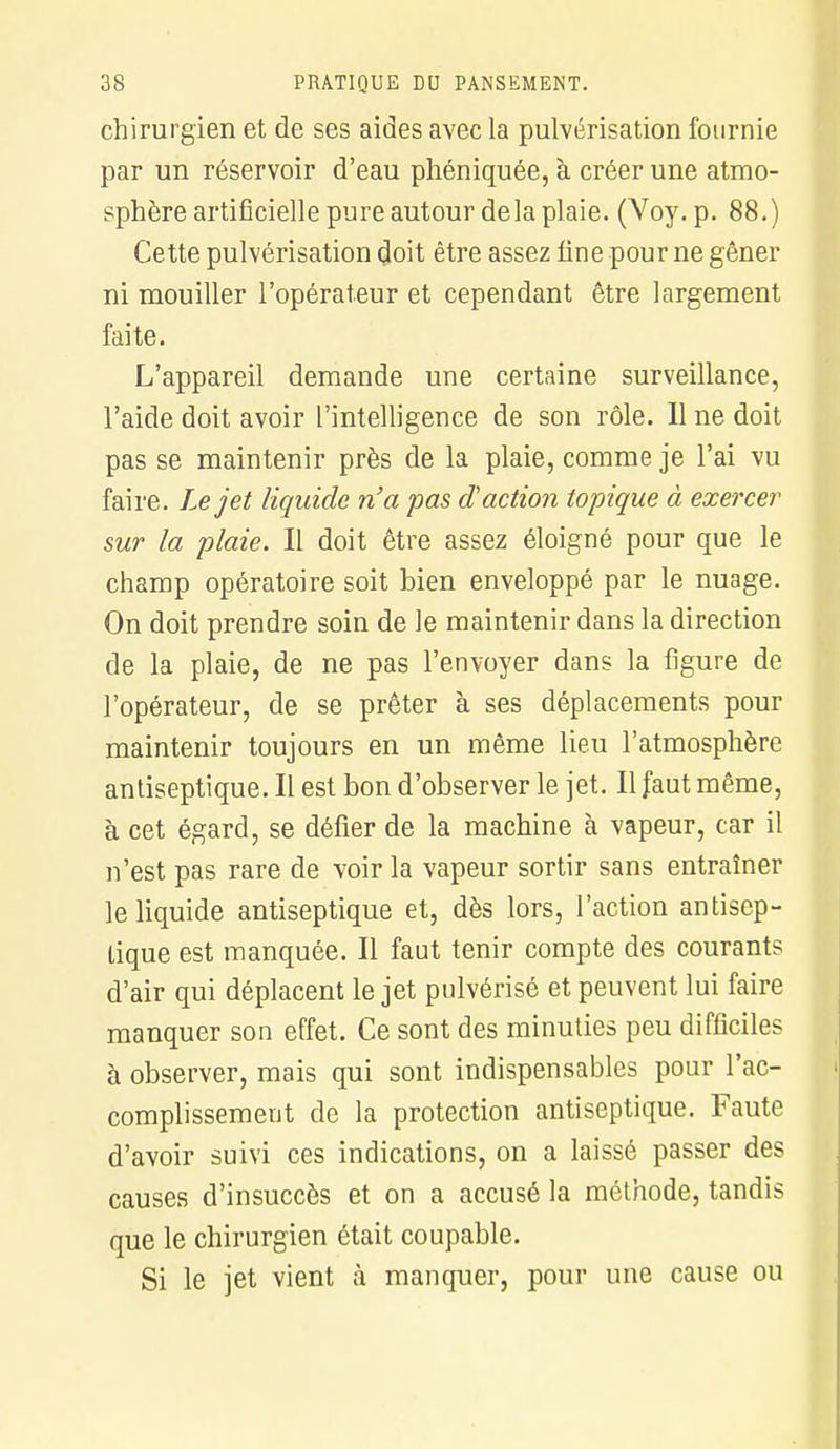 chirurgien et de ses aides avec la pulvérisation fournie par un réservoir d'eau phéniquée, à créer une atmo- sphère artificielle pure autour delà plaie. (Voy. p. 88.) Cette pulvérisation doit être assez fine pour ne gêner ni mouiller l'opérateur et cependant être largement faite. L'appareil demande une certaine surveillance, l'aide doit avoir l'intelligence de son rôle. Il ne doit pas se maintenir près de la plaie, comme je l'ai vu faire. Le jet liquide n'a pas d'action topique à exercer sur la plaie. Il doit être assez éloigné pour que le champ opératoire soit bien enveloppé par le nuage. On doit prendre soin de le maintenir dans la direction de la plaie, de ne pas l'envoyer dans la figure de l'opérateur, de se prêter à ses déplacements pour maintenir toujours en un même lieu l'atmosphère antiseptique. Il est bon d'observer le jet. Il faut même, à cet égard, se défier de la machine à vapeur, car il n'est pas rare de voir la vapeur sortir sans entraîner le liquide antiseptique et, dès lors, l'action antisep- tique est manquée. Il faut tenir compte des courants d'air qui déplacent le jet pulvérisé et peuvent lui faire manquer son effet. Ce sont des minuties peu difficiles à observer, mais qui sont indispensables pour l'ac- complissement de la protection antiseptique. Faute d'avoir suivi ces indications, on a laissé passer des causes d'insuccès et on a accusé la méthode, tandis que le chirurgien était coupable. Si le jet vient à manquer, pour une cause ou