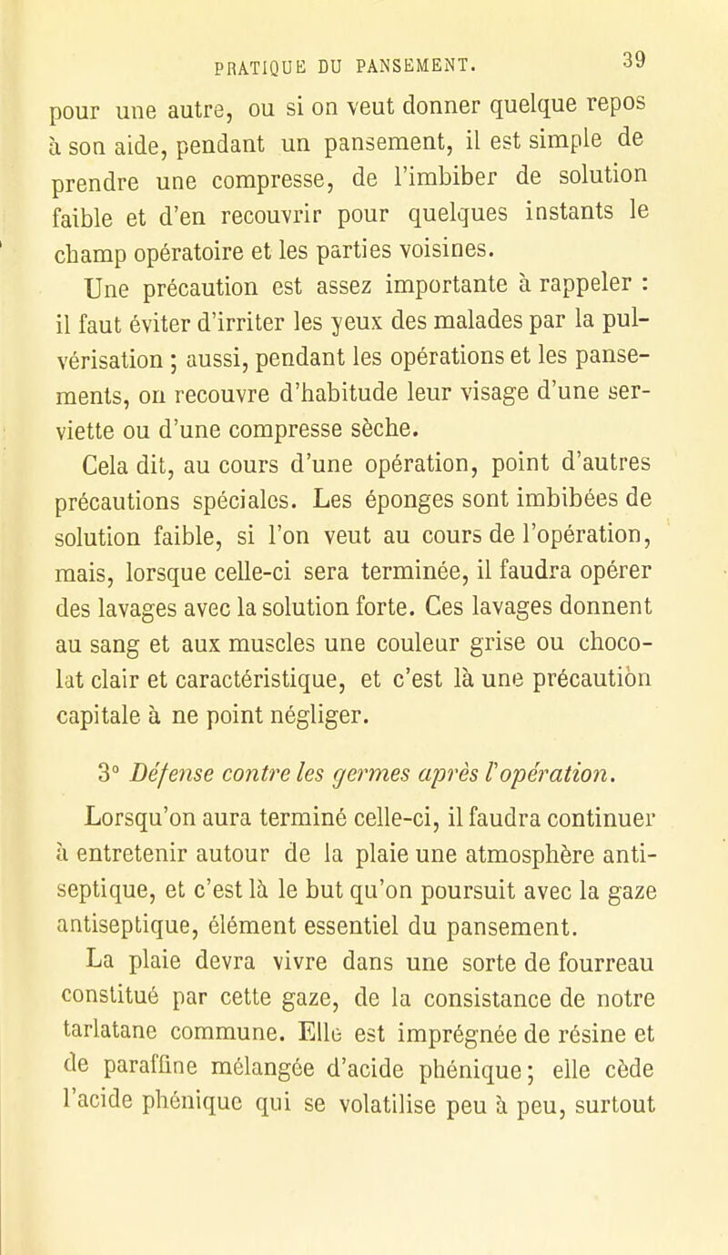 pour une autre, ou si on veut donner quelque repos à son aide, pendant un pansement, il est simple de prendre une compresse, de l'imbiber de solution faible et d'en recouvrir pour quelques instants le champ opératoire et les parties voisines. Une précaution est assez importante à rappeler : il faut éviter d'irriter les yeux des malades par la pul- vérisation ; aussi, pendant les opérations et les panse- ments, on recouvre d'habitude leur visage d'une ser- viette ou d'une compresse sèche. Cela dit, au cours d'une opération, point d'autres précautions spéciales. Les éponges sont imbibées de solution faible, si l'on veut au cours de l'opération, mais, lorsque celle-ci sera terminée, il faudra opérer des lavages avec la solution forte. Ces lavages donnent au sang et aux muscles une couleur grise ou choco- lat clair et caractéristique, et c'est là une précaution capitale à ne point négliger. 3° Défense contre les germes après F opération. Lorsqu'on aura terminé celle-ci, il faudra continuer à entretenir autour de la plaie une atmosphère anti- septique, et c'est là le but qu'on poursuit avec la gaze antiseptique, élément essentiel du pansement. La plaie devra vivre dans une sorte de fourreau constitué par cette gaze, de la consistance de notre tarlatane commune. Elle est imprégnée de résine et de paraffine mélangée d'acide phénique; elle cède l'acide phénique qui se volatilise peu à peu, surtout