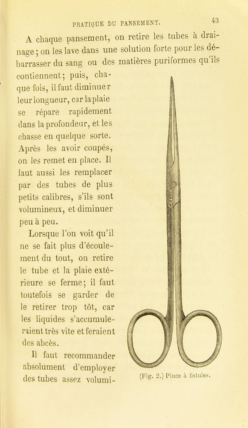 A chaque pansement, on retire les tubes à drai- nage ; on les lave dans une solution forte pour les dé- barrasser du sang ou des matières puriformes qu'ils contiennent; puis, cha- que fois, il faut diminuer leur longueur, car la plaie se répare rapidement dans la profondeur, et les chasse en quelque sorte. Après les avoir coupés, on les remet en place. Il faut aussi les remplacer par des tubes de plus petits calibres, s'ils sont volumineux, et diminuer peu à peu. Lorsque l'on voit qu'il ne se fait plus d'écoule- ment du tout, on retire le tube et la plaie exté- rieure se ferme; il faut toutefois se garder de le retirer trop tôt, car les liquides s'accumule- raient très vite et feraient des abcès. Il faut recommander absolument d'employer des tubes assez volumi- (Fig. 2.) Pince à fistules.