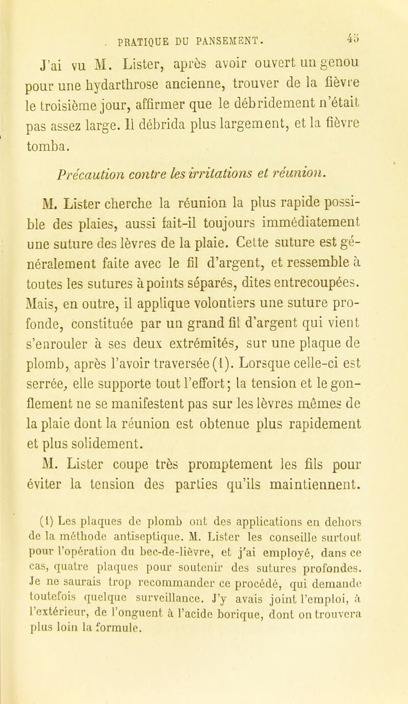 J'ai vu M. Lister, après avoir ouvert un genou pour une hydarthrose ancienne, trouver de la fièvre le troisième jour, affirmer que le débridement n'était pas assez large. 11 débrida plus largement, et la fièvre tomba. Précaution contre les irritations et réunion. M. Lister cherche la réunion la plus rapide possi- ble des plaies, aussi fait-il toujours immédiatement une suture des lèvres de la plaie. Cette suture est gé- néralement faite avec le fil d'argent, et ressemble à toutes les sutures à points séparés, dites entrecoupées. Mais, en outre, il applique volontiers une suture pro- fonde, constituée par un grand fil d'argent qui vient s'enrouler à ses deux extrémités, sur une plaque de plomb, après l'avoir traversée (1). Lorsque celle-ci est serrée, elle supporte tout l'effort ; la tension et le gon- flement ne se manifestent pas sur les lèvres mêmes de la plaie dont la réunion est obtenue plus rapidement et plus solidement. M. Lister coupe très promptement les fils pour éviter la tension des parties qu'ils maintiennent. (i) Les plaques de plomb ont des applications en dehors de la méthode antiseptique. M. Lister les conseille surtout pour l'opération du bec-de-liôvre, et j'ai employé, dans ce cas, quatre plaques pour soutenir des sutures profondes. Je ne saurais trop recommander ce procédé, qui demande toutefois quelque surveillance. J'y avais joint l'emploi, à l'extérieur, de l'onguent à l'acide borique, dont on trouvera plus loin la formule.