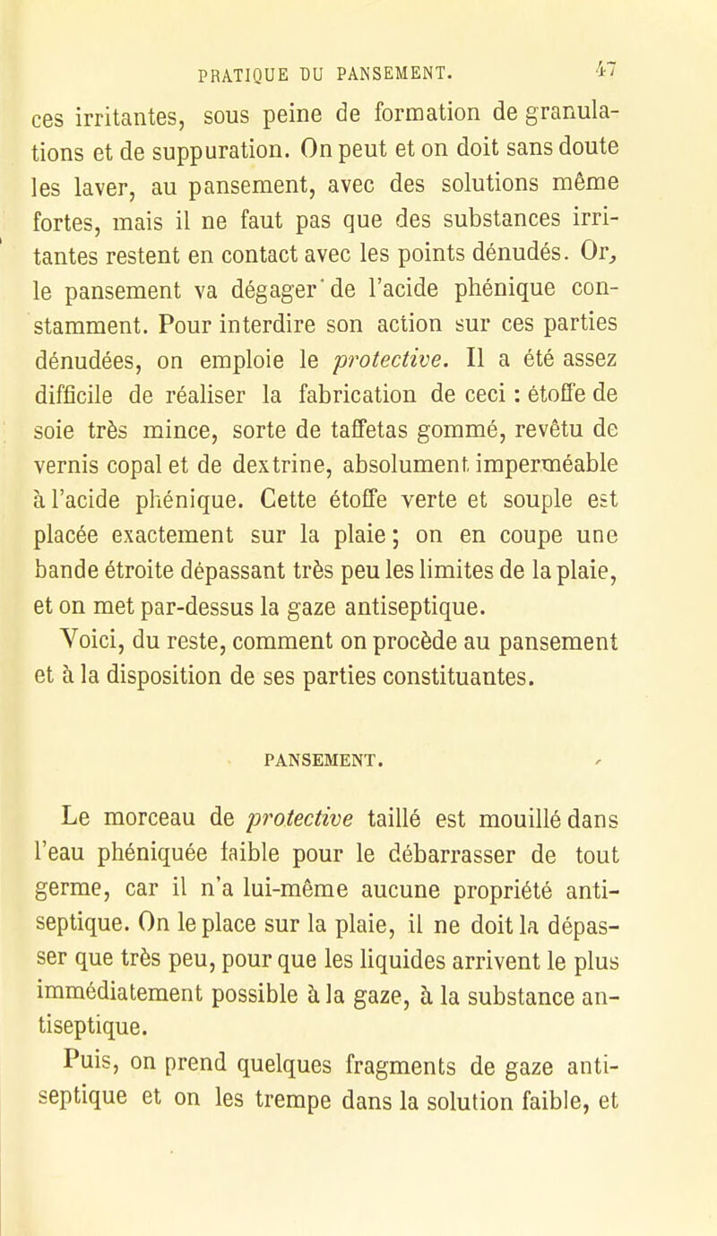 ces irritantes, sous peine de formation de granula- tions et de suppuration. On peut et on doit sans doute les laver, au pansement, avec des solutions même fortes, mais il ne faut pas que des substances irri- tantes restent en contact avec les points dénudés. Or, le pansement va dégager'de l'acide phénique con- stamment. Pour interdire son action sur ces parties dénudées, on emploie le protective. Il a été assez difficile de réaliser la fabrication de ceci : étoffe de soie très mince, sorte de taffetas gommé, revêtu de vernis copalet de dextrine, absolument imperméable à l'acide phénique. Cette étoffe verte et souple est placée exactement sur la plaie ; on en coupe une bande étroite dépassant très peu les limites de la plaie, et on met par-dessus la gaze antiseptique. Voici, du reste, comment on procède au pansement et à la disposition de ses parties constituantes. PANSEMENT. Le morceau de protective taillé est mouillé dans l'eau phéniquée faible pour le débarrasser de tout germe, car il n'a lui-même aucune propriété anti- septique. On le place sur la plaie, il ne doit la dépas- ser que très peu, pour que les liquides arrivent le plus immédiatement possible à la gaze, à la substance an- tiseptique. Puis, on prend quelques fragments de gaze anti- septique et on les trempe dans la solution faible, et