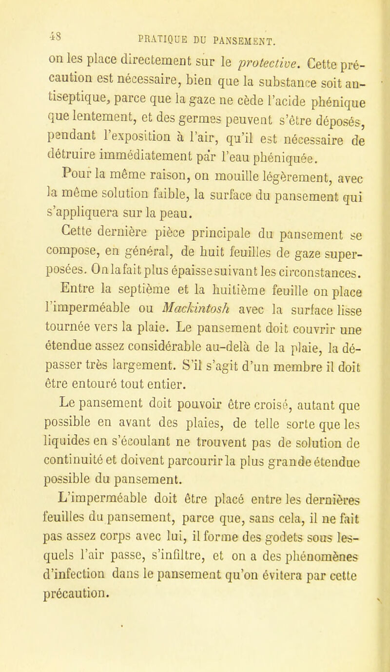 on les place directement sur le protective. Cette pré- caution est nécessaire, bien que la substance soit an- tiseptique, parce que la gaze ne cède l'acide phénique que lentement, et des germes peuvent s'être déposés, pendant l'exposition à l'air, qu'il est nécessaire de détruire immédiatement par l'eau phéniquée. Pour la même raison, on mouille légèrement, avec la même solution faible, la surface du pansement qui s'appliquera sur la peau. Cette dernière pièce principale du pansement se compose, en général, de huit feuilles de gaze super- posées. On la fait plus épaisse suivant les circonstances. Entre la septième et la huitième feuille on place l'imperméable ou Maekintosh avec la surface lisse tournée vers la plaie. Le pansement doit couvrir une étendue assez considérable au-delà de la plaie, la dé- passer très largement. S'il s'agit d'un membre il doit être entouré tout entier. Le pansement doit pouvoir être croisé, autant que possible en avant des plaies, de telle sorte que les liquides en s'éeoulant ne trouvent pas de solution de continuité et doivent parcourir la plus grande étendue possible du pansement. L'imperméable doit être placé entre les dernières feuilles du pansement, parce que, sans cela, il ne fait pas assez corps avec lui, il forme des godets sous les- quels l'air passe, s'infiltre, et on a des phénomènes d'infection dans le pansement qu'on évitera par cette précaution.