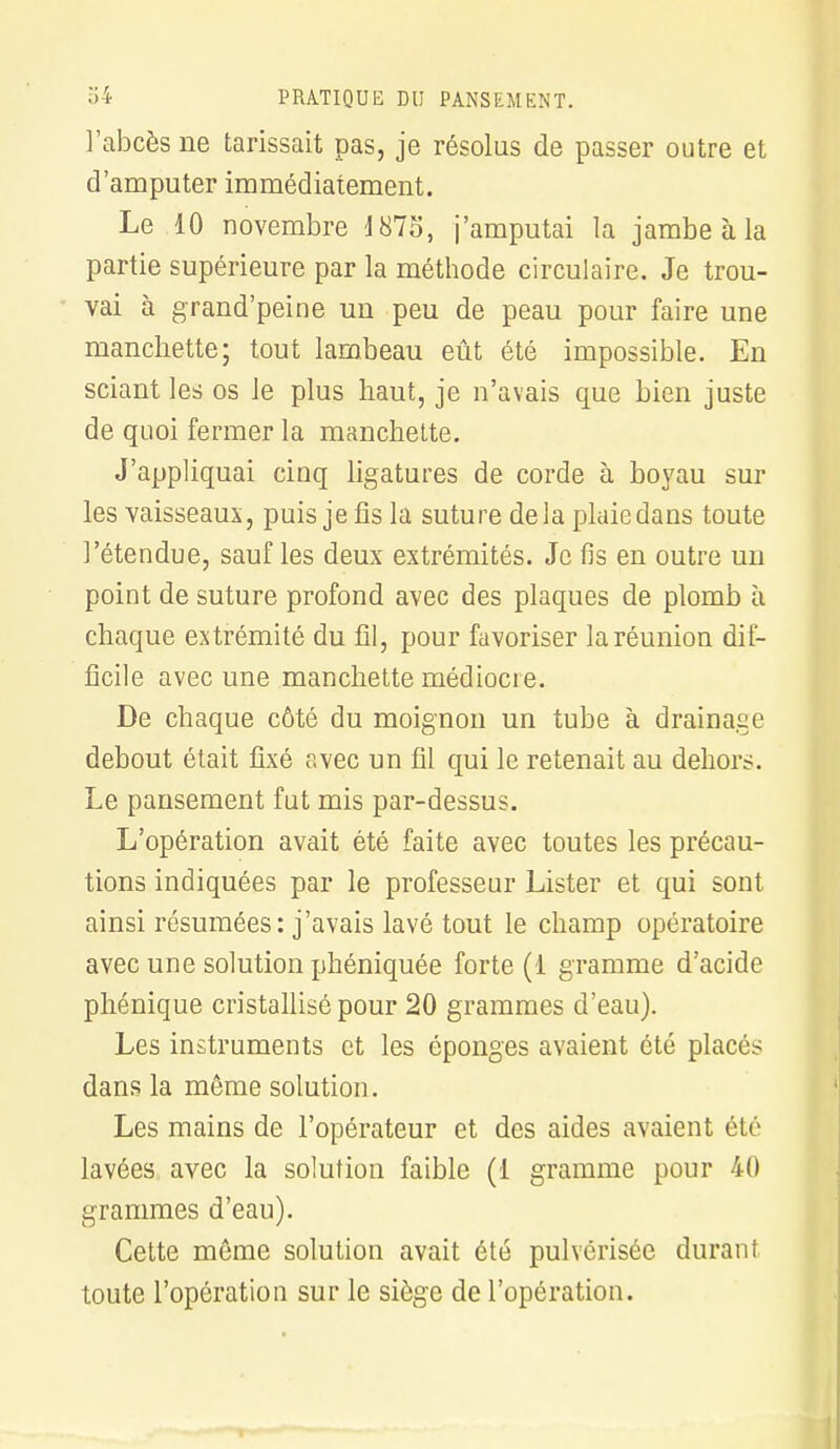 l'abcès ne tarissait pas, je résolus de passer outre et d'amputer immédiatement. Le 10 novembre 1875, j'amputai la jambe à la partie supérieure par la méthode circulaire. Je trou- vai à grand'peine un peu de peau pour faire une manchette; tout lambeau eût été impossible. En sciant les os le plus haut, je n'avais que bien juste de quoi fermer la manchette. J'appliquai cinq ligatures de corde à boyau sur les vaisseaux, puis je fis la suture delà plaiedans toute l'étendue, sauf les deux extrémités. Je fis en outre un point de suture profond avec des plaques de plomb à chaque extrémité du fil, pour favoriser la réunion dif- ficile avec une manchette médiocre. De chaque côté du moignon un tube à drainage debout était fixé avec un fil qui le retenait au dehors. Le pansement fut mis par-dessus. L'opération avait été faite avec toutes les précau- tions indiquées par le professeur Lister et qui sont ainsi résumées: j'avais lavé tout le champ opératoire avec une solution phéniquée forte (1 gramme d'acide phénique cristallisé pour 20 grammes d'eau). Les instruments et les éponges avaient été placés dans la même solution. Les mains de l'opérateur et des aides avaient été lavées avec la solution faible (1 gramme pour 40 grammes d'eau). Cette même solution avait été pulvérisée durant toute l'opération sur le siège de l'opération.