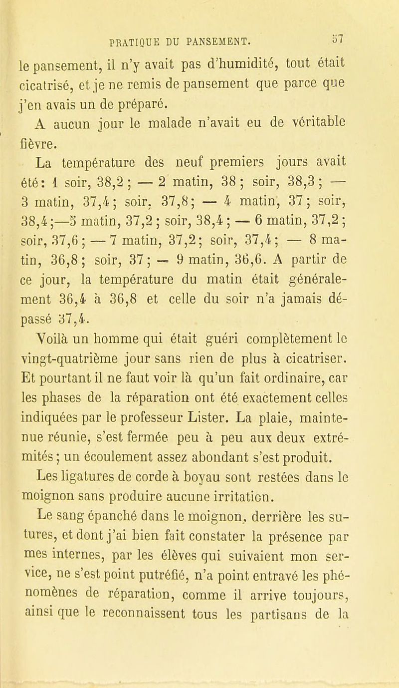 le pansement, il n'y avait pas d'humidité, tout était cicatrisé, et je ne remis de pansement que parce que j'en avais un de préparé. A aucun jour le malade n'avait eu de véritable fièvre. La température des neuf premiers jours avait été: 1 soir, 38,2; — 2 matin, 38; soir, 38,3; — 3 matin, 37,4; soir. 37,8; — 4 matin, 37; soir, 38,4 ;—S matin, 37,2 ; soir, 38,4 ; — 6 matin, 37,2 ; soir, 37,6;—7 matin, 37,2; soir, 37,4; — 8 ma- tin, 36,8; soir, 37; — 9 matin, 36,6. A partir de ce jour, la température du matin était générale- ment 36,4 à 36,8 et celle du soir n'a jamais dé- passé 37,4. Voilà un homme qui était guéri complètement le vingt-quatrième jour sans rien de plus à cicatriser. Et pourtant il ne faut voir là qu'un fait ordinaire, car les phases de la réparation ont été exactement celles indiquées par le professeur Lister. La plaie, mainte- nue réunie, s'est fermée peu à peu aux deux extré- mités ; un écoulement assez abondant s'est produit. Les ligatures de corde à boyau sont restées dans le moignon sans produire aucune irritation. Le sang épanché dans le moignon, derrière les su- tures, et dont j'ai bien fait constater la présence par mes internes, par les élèves qui suivaient mon ser- vice, ne s'est point putréfié, n'a point entravé les phé- nomènes de réparation, comme il arrive toujours, ainsi que le reconnaissent tous les partisans de la