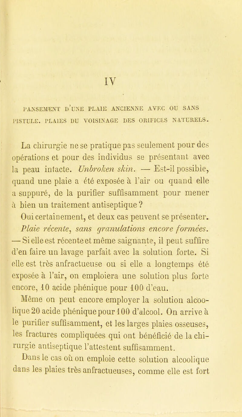 PANSEMENT I>'UNE PLAIE ANCIENNE AVEC OU SANS I'ISTULE. PLAIES DU VOISINAGE DES ORIFICES NATURELS. La chirurgie ne se pratique pas seulement pour des opérations et pour des individus se présentant avec la peau intacte. Unbroken skin. —Est-il possible, quand une plaie a été exposée à l'air ou quand elle a suppuré, de la purifier suffisamment pour mener à bien un traitement antiseptique ? Oui certainement, et deux cas peuvent se présenter. Plaie récente, saiis granulations encore formées. — Si elle est récente et même saignante, il peut suffire d'en faire un lavage parfait avec la solution forte. Si elle est très anfractueuse ou si elle a longtemps été exposée à l'air, on emploiera une solution plus forte encore, 10 acide phénique pour 100 d'eau. Même on peut encore employer la solution alcoo- lique 20 acide phénique pour 100 d'alcool. On arrive à le purifier suffisamment, et les larges plaies osseuses, les fractures compliquées qui ont bénéficié de la chi- rurgie antiseptique l'attestent suffisamment. Dans le cas où on emploie cette solution alcoolique dans les plaies très anfractueuses, comme elle est fort