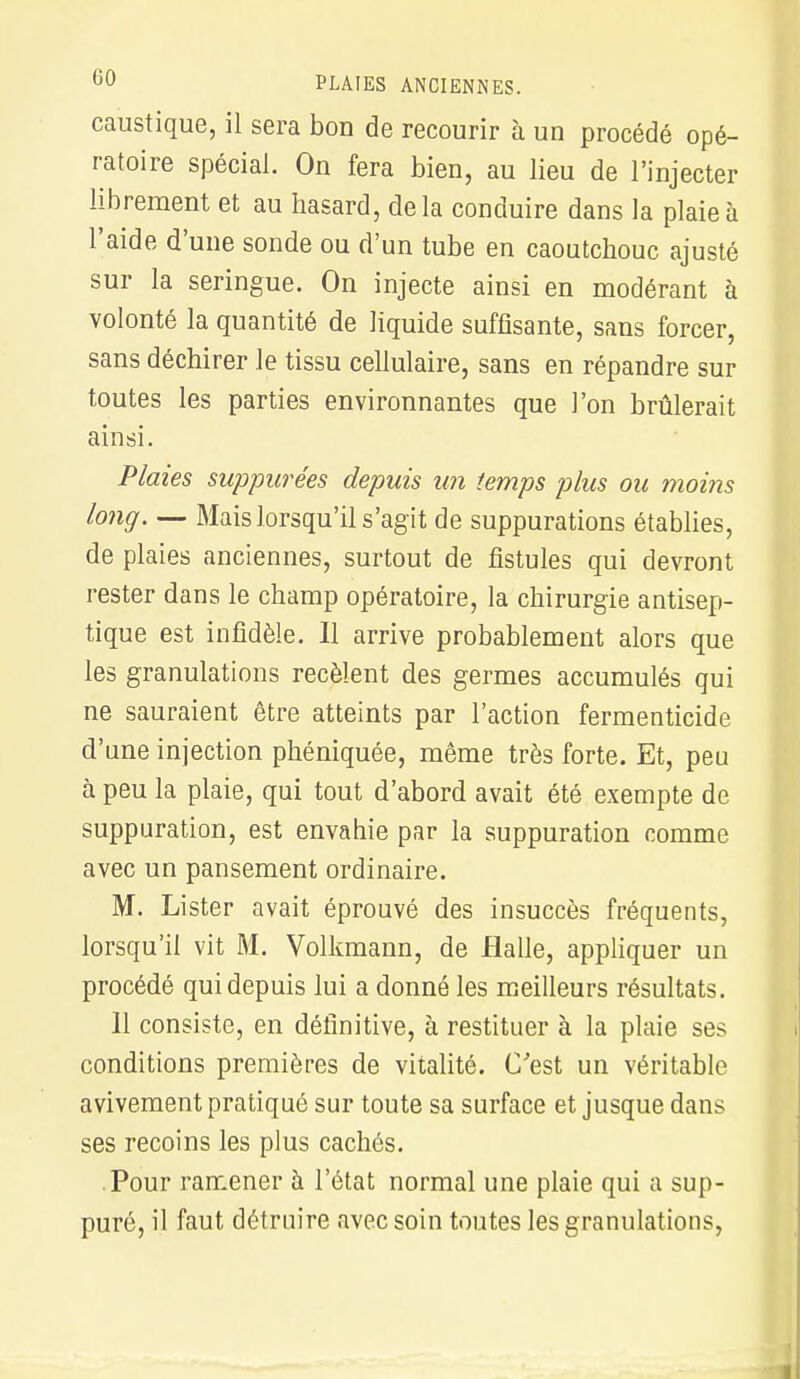 caustique, il sera bon de recourir à un procédé opé- ratoire spécial. On fera bien, au lieu de l'injecter librement et au hasard, delà conduire dans la plaie à l'aide d'une sonde ou d'un tube en caoutchouc ajusté sur la seringue. On injecte ainsi en modérant à volonté la quantité de liquide suffisante, sans forcer, sans déchirer le tissu cellulaire, sans en répandre sur toutes les parties environnantes que l'on brûlerait ainsi. Plaies suppurées depuis un temps plus ou moins long. — Mais lorsqu'il s'agit de suppurations établies, de plaies anciennes, surtout de fistules qui devront rester dans le champ opératoire, la chirurgie antisep- tique est infidèle. Il arrive probablement alors que les granulations recèlent des germes accumulés qui ne sauraient être atteints par l'action fermenticide d'une injection phéniquée, même très forte. Et, peu à peu la plaie, qui tout d'abord avait été exempte de suppuration, est envahie par la suppuration comme avec un pansement ordinaire. M. Lister avait éprouvé des insuccès fréquents, lorsqu'il vit M. Volkmann, de Halle, appliquer un procédé qui depuis lui a donné les meilleurs résultats. Il consiste, en définitive, à restituer à la plaie ses conditions premières de vitalité. C'est un véritable avivement pratiqué sur toute sa surface et jusque dans ses recoins les plus cachés. Pour ramener à l'état normal une plaie qui a sup- puré, il faut détruire avec soin toutes les granulations,