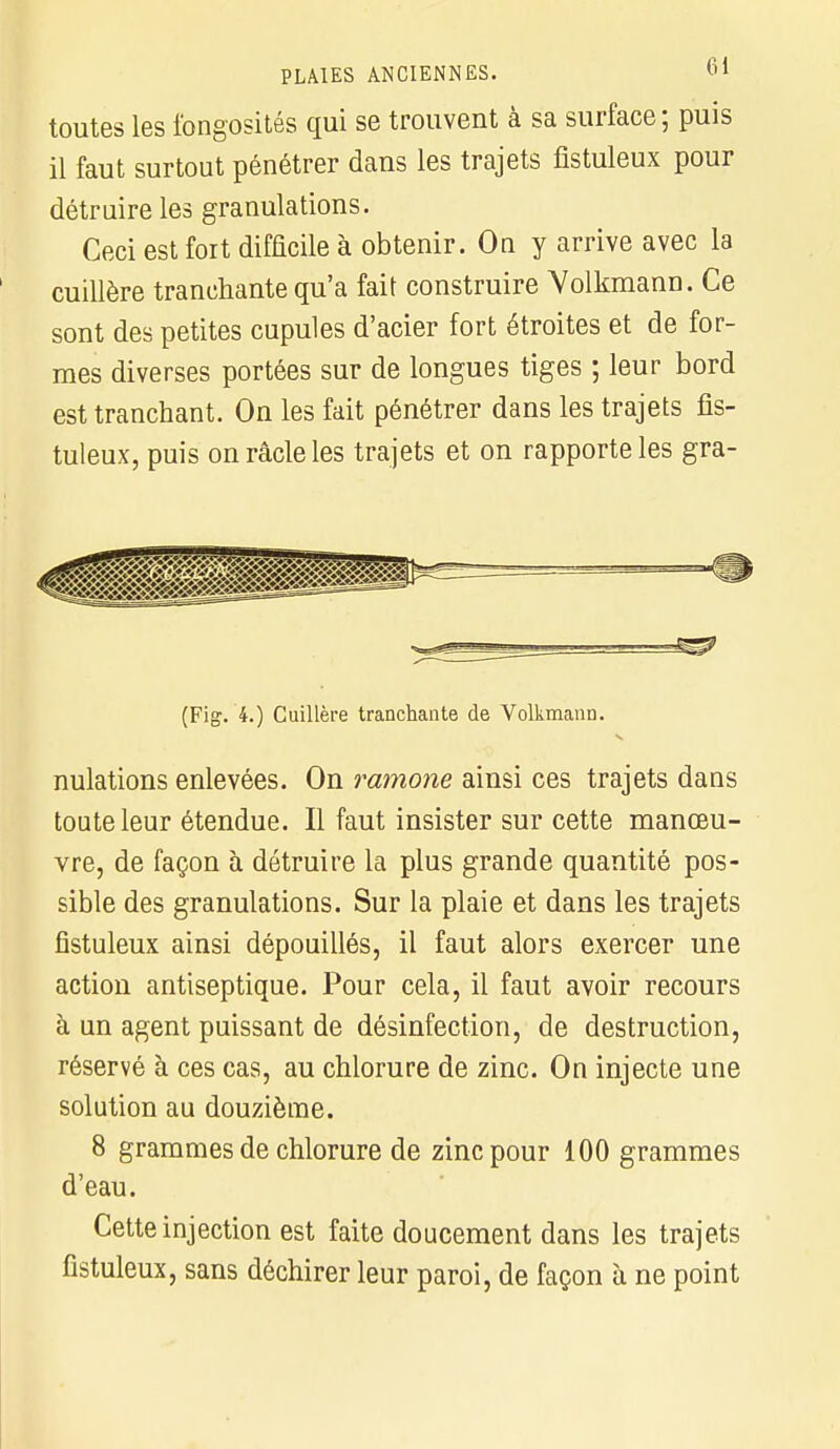 toutes les fongosités qui se trouvent à sa surface; puis il faut surtout pénétrer dans les trajets fistuleux pour détruire les granulations. Ceci est fort difficile à obtenir. On y arrive avec la cuillère tranchante qu'a fait construire Yolkmann. Ce sont des petites cupules d'acier fort étroites et de for- mes diverses portées sur de longues tiges ; leur bord est tranchant. On les fait pénétrer dans les trajets fis- tuleux, puis on racle les trajets et on rapporte les gra- =- ■ - ■ ■ (Fig. 4.) Cuillère tranchante de Volkmann. nulations enlevées. On ramone ainsi ces trajets dans toute leur étendue. Il faut insister sur cette manœu- vre, de façon à détruire la plus grande quantité pos- sible des granulations. Sur la plaie et dans les trajets fistuleux ainsi dépouillés, il faut alors exercer une action antiseptique. Pour cela, il faut avoir recours à un agent puissant de désinfection, de destruction, réservé à ces cas, au chlorure de zinc. On injecte une solution au douzième. 8 grammes de chlorure de zinc pour 100 grammes d'eau. Cette injection est faite doucement dans les trajets fistuleux, sans déchirer leur paroi, de façon à ne point