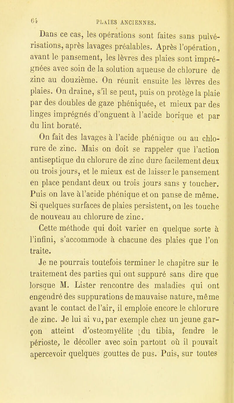 Dans ce cas, les opérations sont faites sans pulvé- risations, après lavages préalables. Après l'opération, avant le pansement, les lèvres des plaies sont impré- gnées avec soin de la solution aqueuse de chlorure de zinc au douzième. On réunit ensuite les lèvres des plaies. On draine, s'il se peut, puis on protège la plaie par des doubles de gaze phéniquée, et mieux par des linges imprégnés d'onguent à l'acide borique et par du lint boraté. On fait des lavages à l'acide phénique on au chlo- rure de zinc. Mais on doit se rappeler que l'action antiseptique du chlorure de zinc dure facilement deux ou trois jours, et le mieux est de laisser le pansement en place pendant deux ou trois jours sans y toucher. Puis on lave à l'acide phénique et on panse de même. Si quelques surfaces de plaies persistent, on les touche de nouveau au chlorure de zinc. Cette méthode qui doit varier en quelque sorte à l'infini, s'accommode à chacune des plaies que l'on traite. Je ne pourrais toutefois terminer le chapitre sur le traitement des parties qui ont suppuré sans dire que lorsque M. Lister rencontre des maladies qui ont engendré des suppurations de mauvaise nature, même avant le contact de l'air, il emploie encore le chlorure de zinc. Je lui ai vu, par exemple chez un jeune gar- çon atteint d'ostéomyélite 'du tibia, fendre le périoste, le décoller avec soin partout où il pouvait apercevoir quelques gouttes de pus. Puis, sur toutes