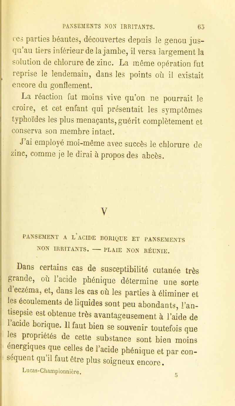 t es parties béantes, découvertes depuis le genou jus- qu'au tiers inférieur de la jambe, il versa largement la solution de chlorure de zinc. La même opération fut reprise le lendemain, dans les points où il existait encore du gonflement. La réaction fut moins vive qu'on ne pourrait le croire, et cet enfant qui présentait les symptômes typhoïdes les plus menaçants, guérit complètement et conserva son membre intact. J'ai employé moi-même avec succès le chlorure de zinc, comme je le dirai à propos des abcès. V PANSEMENT A L ACIDE BORIQUE ET PANSEMENTS NON IRRITANTS. — PLAIE NON RÉUNIE. Dans certains cas de susceptibilité cutanée très grande, où l'acide phénique détermine une sorte d'eczéma, et, dans les cas où les parties à éliminer et les écoulements de liquides sont peu abondants, l'an- tisepsie est obtenue très avantageusement à l'aide de l'acide borique. 11 faut bien se souvenir toutefois que les propriétés de cette substance sont bien moins énergiques que celles de l'acide phénique et par con- séquent qu'il faut être plus soigneux encore. Lucas-Championnière.