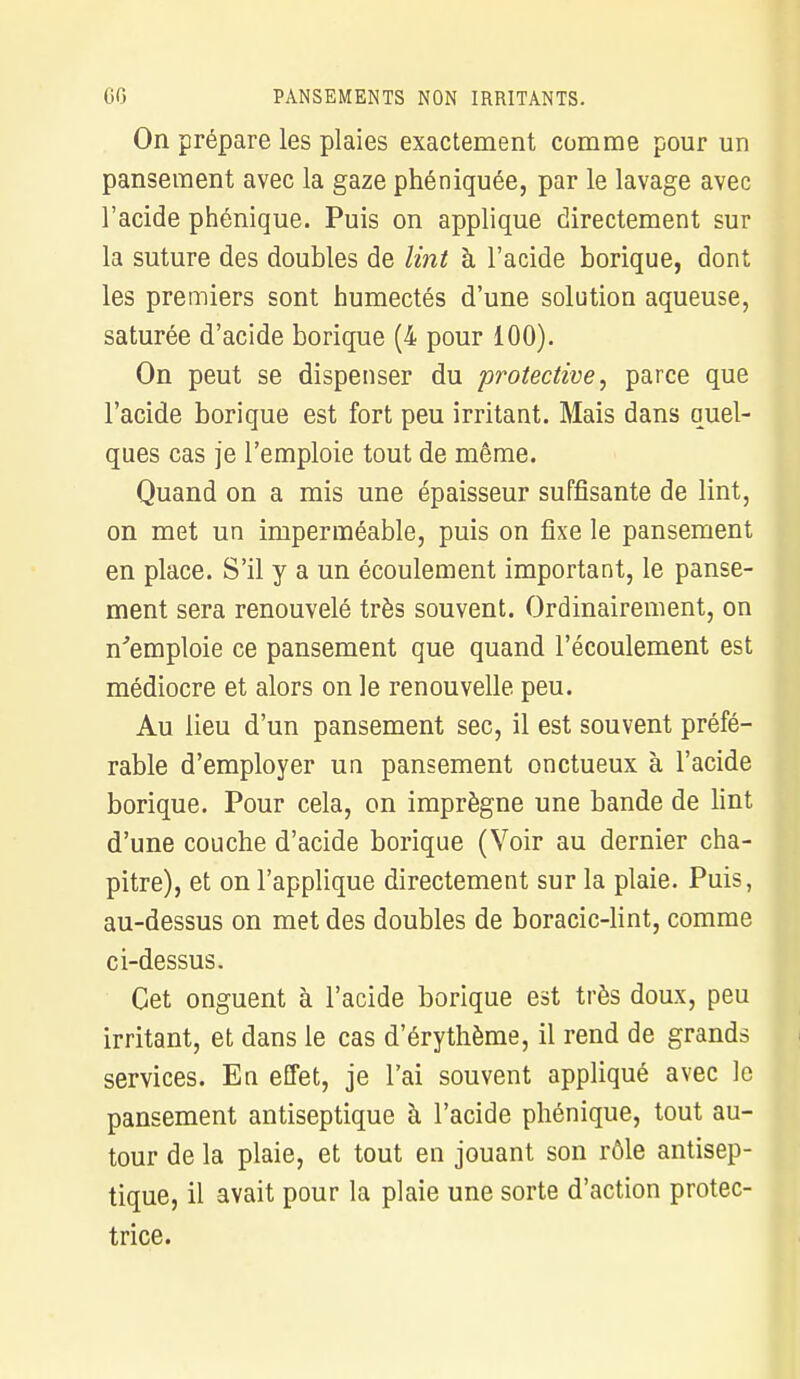 On prépare les plaies exactement comme pour un pansement avec la gaze phéniquée, par le lavage avec l'acide phénique. Puis on applique directement sur la suture des doubles de lint à l'acide borique, dont les premiers sont humectés d'une solution aqueuse, saturée d'acide borique (4 pour 100). On peut se dispenser du protective, parce que l'acide borique est fort peu irritant. Mais dans quel- ques cas je l'emploie tout de même. Quand on a mis une épaisseur suffisante de lint, on met un imperméable, puis on fixe le pansement en place. S'il y a un écoulement important, le panse- ment sera renouvelé très souvent. Ordinairement, on n'emploie ce pansement que quand l'écoulement est médiocre et alors on le renouvelle peu. Au lieu d'un pansement sec, il est souvent préfé- rable d'employer un pansement onctueux à l'acide borique. Pour cela, on imprègne une bande de lint d'une couche d'acide borique (Voir au dernier cha- pitre), et on l'applique directement sur la plaie. Puis, au-dessus on met des doubles de boracic-lint, comme ci-dessus. Cet onguent à l'acide borique est très doux, peu irritant, et dans le cas d'érythème, il rend de grands services. En effet, je l'ai souvent appliqué avec le pansement antiseptique à l'acide phénique, tout au- tour de la plaie, et tout en jouant son rôle antisep- tique, il avait pour la plaie une sorte d'action protec- trice.