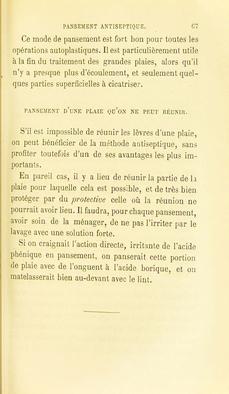 PANSEMENT ANTISEPTIQUE. C7 Ce mode de pansement est fort bon pour toutes les opérations autoplastiques. Il est particulièrement utile à la fin du traitement des grandes plaies, alors qu'il n'y a presque plus d'écoulement, et seulement quel- ques parties superficielles à cicatriser. PANSEMENT D'UNE PLAIE QU'ON NE PEUT RÉUNIR. S'il est impossible de réunir les lèvres d'une plaie, on peut bénéficier de la méthode antiseptique, sans profiter toutefois d'un de ses avantages les plus im- portants. En pareil cas, il y a lieu de réunir la partie de h plaie pour laquelle cela est possible, et de très bien protéger par du proteclive celle où la réunion ne pourrait avoir lieu. Il faudra, pour chaque pansement, avoir soin de la ménager, de ne pas l'irriter par le lavage avec une solution forte. Si on craignait l'action directe, irritante de l'acide phénique en pansement, on panserait cette portion de plaie avec de l'onguent à l'acide borique, et on matelasserait bien au-devant avec le lint.