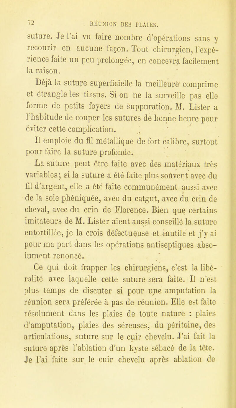 suture. Je l'ai vu faire nombre d'opérations sans y recourir en aucune façon. Tout chirurgien, l'expé- rience faite un peu prolongée, en concevra facilement la raison. Déjà la suture superficielle la meilleure- comprime et étrangle les tissus. Si on ne la surveille pas elle forme de petits foyers de suppuration» M. Lister a l'habitude de couper les sutures de bonne heure pour éviter cette complication. Il emploie du fil métallique 'de fort calibre, surtout pour faire la suture profonde. La suture peut être faite avec des matériaux très variables ; si la suture a été faite plus souvent avec du fil d'argent, elle a été faite communément aussi avec de la soie phéniquée, avec du catgut, avec du crin de cheval, avec du crin de Florence. Bien que certains imitateurs de M. Lister aient aussi conseillé la suture entortillée, je la crois défectueuse et-inutile et j'y ai pour ma part dans les opérations antiseptiques abso- lument renoncé. Ce qui doit frapper les chirurgiens, c'est la libé- ralité avec laquelle cette suture sera faite. Il n'est plus temps de discuter si pour une amputation la réunion sera préférée à pas de réunion. Elle est faite résolument dans les plaies de toute nature : plaies d'amputation, plaies des séreuses, du péritoine, des articulations, suture sur le cuir chevelu. J'ai fait la suture après l'ablation d'un kyste sébacé de la tète. Je l'ai faite sur le cuir chevelu après ablation de