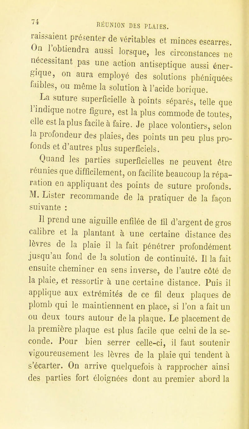 raissaient présenter de véritables et minces escarres On l'obtiendra aussi lorsque, les circonstances ne nécessitant pas une action antiseptique aussi éner- gique, on aura employé des solutions phéniquées faibles, ou même la solution à l'acide borique. La suture superficielle à points séparés, telle que l'indique notre figure, est la plus commode de toutes, elle est la plus facile à faire. Je place volontiers, selon la profondeur des plaies, des points un peu plus pro- fonds et d'autres plus superficiels. Quand les parties superficielles ne peuvent être réunies que difficilement, on facilite beaucoup la répa- ration en appliquant des points de suture profonds. M. Lister recommande de la pratiquer de la façon suivante : Il prend une aiguille enfilée de fil d'argent de gros calibre et la plantant à une certaine distance des lèvres de la plaie il la fait pénétrer profondément jusqu'au fond de la solution de continuité. Il la fait ensuite cheminer en sens inverse, de l'autre côté de la plaie, et ressortir à une certaine distance. Puis il applique aux extrémités de ce fil deux plaques de plomb qui le maintiennent en place, si l'on a fait un ou deux tours autour de la plaque. Le placement de la première plaque est plus facile que celui de la se- conde. Pour bien serrer celle-ci, il faut soutenir vigoureusement les lèvres de la plaie qui tendent à s'écarter. On arrive quelquefois à rapprocher ainsi des parties fort éloignées dont au premier abord la