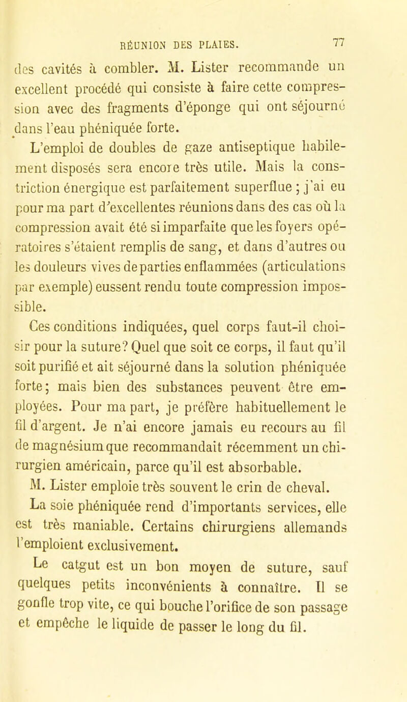 des cavités à combler. M. Lister recommande un excellent procédé qui consiste à faire cette compres- sion avec des fragments d'éponge qui ont séjourné dans l'eau phéniquée forte. L'emploi de doubles de gaze antiseptique habile- ment disposés sera encore très utile. Mais la cons- triction énergique est parfaitement superflue ; j'ai eu pour ma part d'excellentes réunions dans des cas où la compression avait été si imparfaite que les foyers opé- ratoires s'étaient remplis de sang, et dans d'autres ou les douleurs vives départies enflammées (articulations par exemple) eussent rendu toute compression impos- sible. Ces conditions indiquées, quel corps faut-il choi- sir pour la suture? Quel que soit ce corps, il faut qu'il soit purifié et ait séjourné dans la solution phéniquée forte; mais bien des substances peuvent être em- ployées. Pour ma part, je préfère habituellement le fil d'argent. Je n'ai encore jamais eu recours au fil de magnésium que recommandait récemment un chi- rurgien américain, parce qu'il est absorbable. M. Lister emploie très souvent le crin de cheval. La soie phéniquée rend d'importants services, elle est très maniable. Certains chirurgiens allemands l'emploient exclusivement. Le catgut est un bon moyen de suture, sauf quelques petits inconvénients à connaître. Tl se gonfle trop vite, ce qui bouche l'orifice de son passage et empêche le liquide de passer le long du fil.