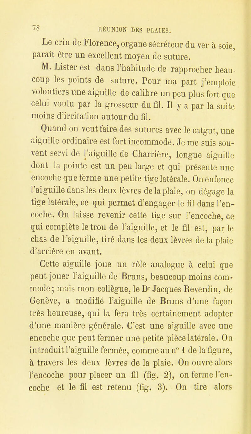 Le crin de Florence, organe sécréteur du ver à soie, paraît être un excellent moyen de suture. M. Lister est dans l'habitude de rapprocher beau- coup les points de suture. Pour ma part j'emploie volontiers une aiguille de calibre un peu plus fort que celui voulu par la grosseur du fil. Il y a par la suite moins d'irritation autour du fil. Quand on veut faire des sutures avec le catgut, une aiguille ordinaire est fort incommode. Je me suis sou- vent servi de l'aiguille de Charrière, longue aiguille dont la pointe est un peu large et qui présente une encoche que ferme une petite tige latérale. On enfonce l'aiguille dans les deux lèvres de la plaie, on dégage la tige latérale, ce qui permet d'engager le fil dans l'en- coche. On laisse revenir cette tige sur l'encoche, ce qui complète le trou de l'aiguille, et le fil est, par le chas de l'aiguille, tiré dans les deux lèvres de la plaie d'arrière en avant. Cette aiguille joue un rôle analogue à celui que peut jouer l'aiguille de Bruns, beaucoup moins com- mode ; mais mon collègue, le Dr Jacques Reverdin, de Genève, a modifié l'aiguille de Bruns d'une façon très heureuse, qui la fera très certainement adopter d'une manière générale. C'est une aiguille avec une encoche que peut fermer une petite pièce latérale. On introduit l'aiguille fermée, comme au n° 1 de la figure, à travers les deux lèvres de la plaie. On ouvre alors l'encoche pour placer un fil (fig. 2), on ferme l'en- coche et le fil est retenu (fig. 3). On tire alors