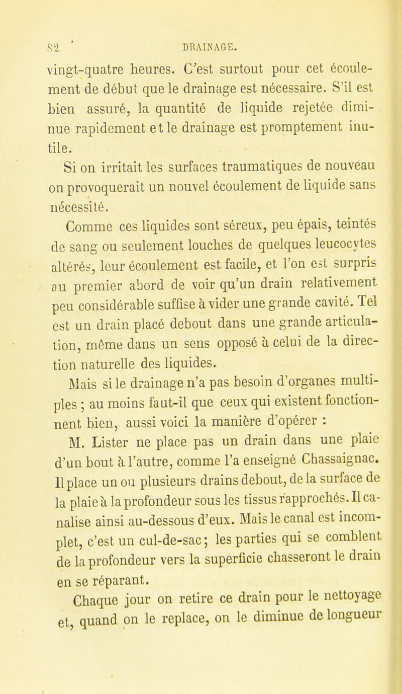 S2 ' DRAINAGE. vingt-quatre heures. C'est surtout pour cet écoule- ment de début que le drainage est nécessaire. S'il est bien assuré, la quantité de liquide rejetée dimi- nue rapidement et le drainage est promptement inu- tile. Si on irritait les surfaces traumatiques de nouveau on provoquerait un nouvel écoulement de liquide sans nécessilé. Comme ces liquides sont séreux, peu épais, teintés de sang ou seulement louches de quelques leucocytes altérés, leur écoulement est facile, et l'on est surpris au premier abord de voir qu'un drain relativement peu considérable suffise à vider une grande cavité. Tel est un drain placé debout dans une grande articula- tion, même dans un sens opposé à celui de la direc- tion naturelle des liquides. Mais si le drainage n'a pas besoin d'organes multi- ples ; au moins faut-il que ceux qui existent fonction- nent bien, aussi voici la manière d'opérer : M. Lister ne place pas un drain dans une plaie d'un bout k l'autre, comme l'a enseigné Chassaignac. 11 place un ou plusieurs drains debout, de la surface de la plaie à la profondeur sous les tissus rapprochés. Il ca- nalise ainsi au-dessous d'eux. Mais le canal est incom- plet, c'est un cul-de-sac; les parties qui se comblent de la profondeur vers la superficie chasseront le drain en se réparant. Chaque jour on retire ce drain pour le nettoyage et, quand on le replace, on le diminue de longueur