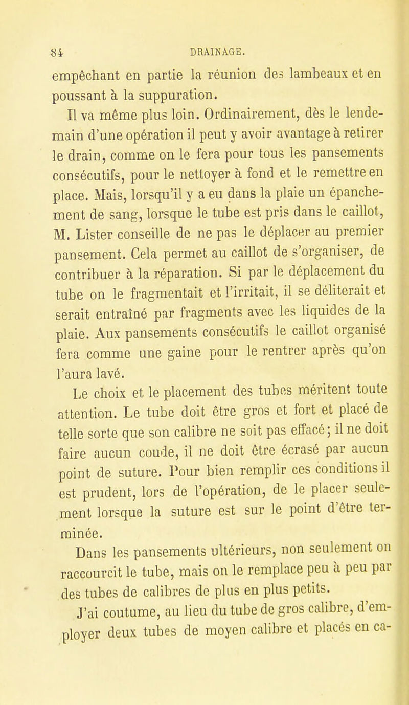 empêchant en partie la réunion des lambeaux et en poussant à la suppuration. Il va même plus loin. Ordinairement, dès le lende- main d'une opération il peut y avoir avantage à retirer le drain, comme on le fera pour tous les pansements consécutifs, pour le nettoyer à fond et le remettre en place. Mais, lorsqu'il y a eu dans la plaie un épanche- ment de sang, lorsque le tube est pris dans le caillot, M. Lister conseille de ne pas le déplacer au premier pansement. Cela permet au caillot de s'organiser, de contribuer à la réparation. Si par le déplacement du tube on le fragmentait et l'irritait, il se déliterait et serait entraîné par fragments avec les liquides de la plaie. Aux pansements consécutifs le caillot organisé fera comme une gaine pour le rentrer après qu'on l'aura lavé. Le choix et le placement des tubes méritent toute attention. Le tube doit être gros et fort et placé de telle sorte que son calibre ne soit pas effacé; il ne doit faire aucun coude, il ne doit être écrasé par aucun point de suture. Pour bien remplir ces conditions il est prudent, lors de l'opération, de le placer seule- ment lorsque la suture est sur le point d'être ter- minée. Dans les pansements ultérieurs, non seulement on raccourcit le tube, mais on le remplace peu à peu par des tubes de calibres de plus en plus petits. J'ai coutume, au lieu du tube de gros calibre, d'em- ployer deux tubes de moyen calibre et placés en ca-