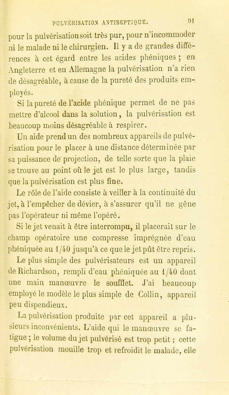 pour la pulvérisation soit très pur, pour n'incommoder ni le malade ni le chirurgien. Il y a de grandes diffé- rences à cet égard entre les acides phéniques ; en Angleterre et en Allemagne la pulvérisation n'a rien de désagréable, à cause de la pureté des produits em- ployés. Si la pureté de l'acide phénique permet de ne pas mettre d'alcool dans la solution, la pulvérisation est beaucoup moins désagréable à respirer. Un aide prend un des nombreux appareils de pulvé- risation pour le placer à une distance déterminée par sa puissance de'projection, de telle sorte que la plaie se trouve au point où le jet est le plus large, tandis que la pulvérisation est plus fine. Le rôle de l'aide consiste à veiller à la continuité du jet, à l'empêcher de dévier, à s'assurer qu'il ne gêne pas l'opérateur ni même l'opéré. Si le jet venait à être interrompu, il placerait sur le champ opératoire une compresse imprégnée d'eau phéniquée au 1/40 jusqu'à ce que le jetpût être repris. Le plus simple des pulvérisateurs est un appareil de Richardson, rempli d'eau phéniquée au 1/40 dont une main manœuvre le soufflet. J'ai beaucoup employé le modèle le plus simple de Collin, appareil peu dispendieux. La pulvérisation produite par cet appareil a plu- sieurs inconvénients. L'aide qui le manœuvre se fa- tigue ; le volume du jet pulvérisé est trop petit ; cette pulvérisation mouille trop et refroidit le malade, elle