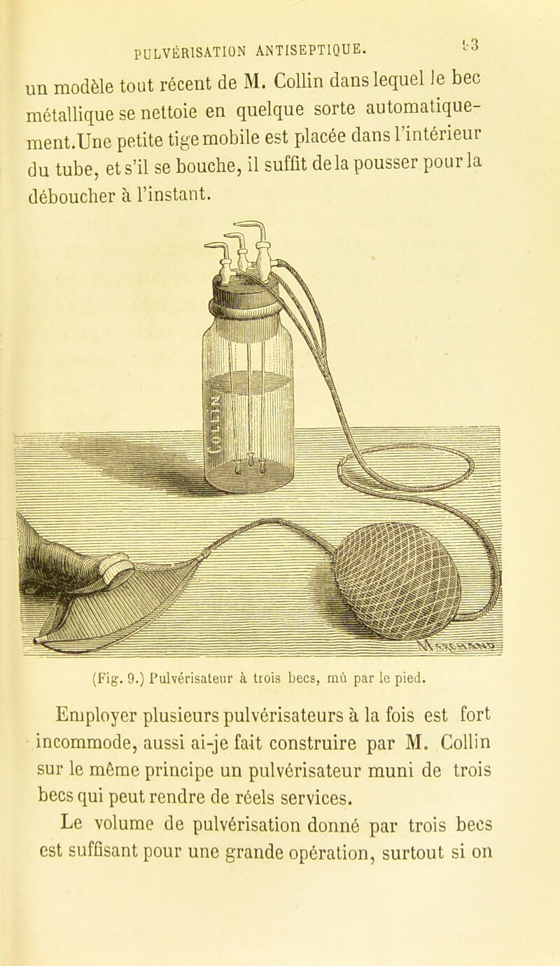 un modèle tout récent de M. Collin dans lequel le bec métallique se nettoie en quelque sorte automatique- ment.Une petite tige mobile est placée dans l'intérieur du tube, et s'il se bouche, il suffit delà pousser pour la déboucher à l'instant. (Fig. 9.) Pulvérisateur à trois becs, mù par le pied. Employer plusieurs pulvérisateurs à la fois est fort incommode, aussi ai-je fait construire par M. Collin sur le même principe un pulvérisateur muni de trois becs qui peut rendre de réels services. Le volume de pulvérisation donné par trois becs est suffisant pour une grande opération, surtout si on