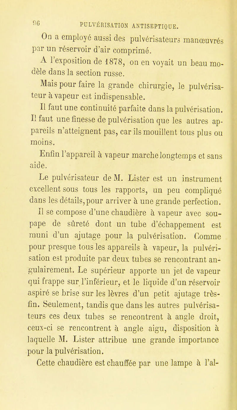 On a employé aussi des pulvérisateurs manœuvrés par un réservoir d'air comprimé. A l'exposition de 1878, on en voyait un beau mo- dèle dans la section russe. Mais pour faire la grande chirurgie, le pulvérisa- teur à vapeur est indispensable. Il faut une continuité parfaite dans la pulvérisation. Il faut une finesse de pulvérisation que les autres ap- pareils n'atteignent pas, car ils mouillent tous plus ou moins. Enfin l'appareil à vapeur marche longtemps et sans aide. Le pulvérisateur de M. Lister est un instrument excellent sous tous les rapports, un peu compliqué dans les détails, pour arriver à une grande perfection. Il se compose d'une chaudière à vapeur avec sou- pape de sûreté dont un tube d'échappement est muni d'un ajutage pour la pulvérisation. Comme pour presque tous les appareils à vapeur, la pulvéri- sation est produite par deux tubes se rencontrant an- gulairement. Le supérieur apporte un jet de vapeur qui frappe sur l'inférieur, et le liquide d'un réservoir aspiré se brise sur les lèvres d'un petit ajutage très- fin. Seulement, tandis que dans les autres pulvérisa- teurs ces deux tubes se rencontrent à angle droit, ceux-ci se rencontrent à angle aigu, disposition à laquelle M. Lister attribue une grande importance pour la pulvérisation. Cette chaudière est chauffée par une lampe à l'ai-