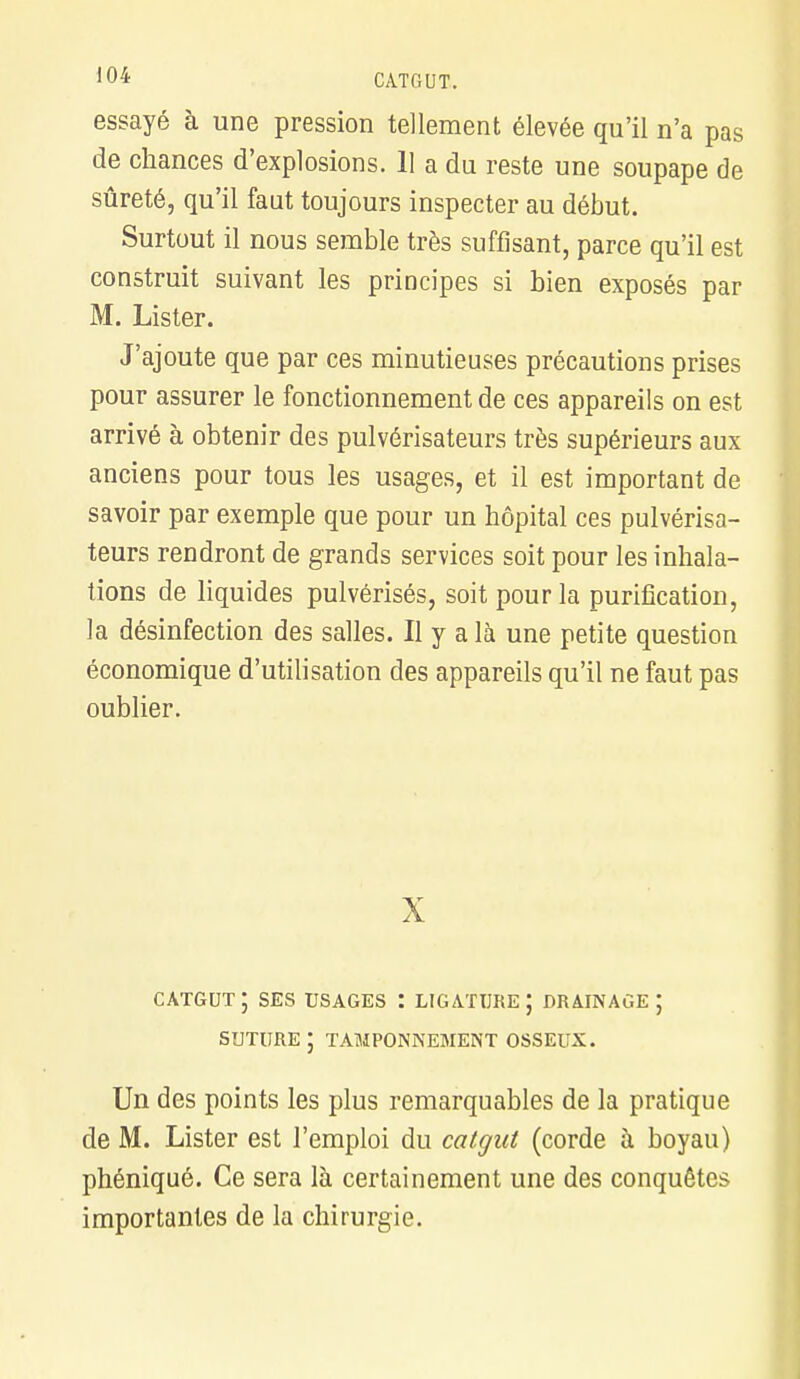 essayé à une pression tellement élevée qu'il n'a pas de chances d'explosions. 11 a du reste une soupape de sûreté, qu'il faut toujours inspecter au début. Surtout il nous semble très suffisant, parce qu'il est construit suivant les principes si bien exposés par M. Lister. J'ajoute que par ces minutieuses précautions prises pour assurer le fonctionnement de ces appareils on est arrivé à obtenir des pulvérisateurs très supérieurs aux anciens pour tous les usages, et il est important de savoir par exemple que pour un hôpital ces pulvérisa- teurs rendront de grands services soit pour les inhala- tions de liquides pulvérisés, soit pour la purification, la désinfection des salles. Il y a là une petite question économique d'utilisation des appareils qu'il ne faut pas oublier. X CATGUT J SES USAGES : LIGATURE ; DRAINAGE ; SUTURE; TAMPONNEMENT OSSEUX. Un des points les plus remarquables de la pratique de M. Lister est l'emploi du catgut (corde à boyau) phéniqué. Ce sera là certainement une des conquêtes importantes de la chirurgie.