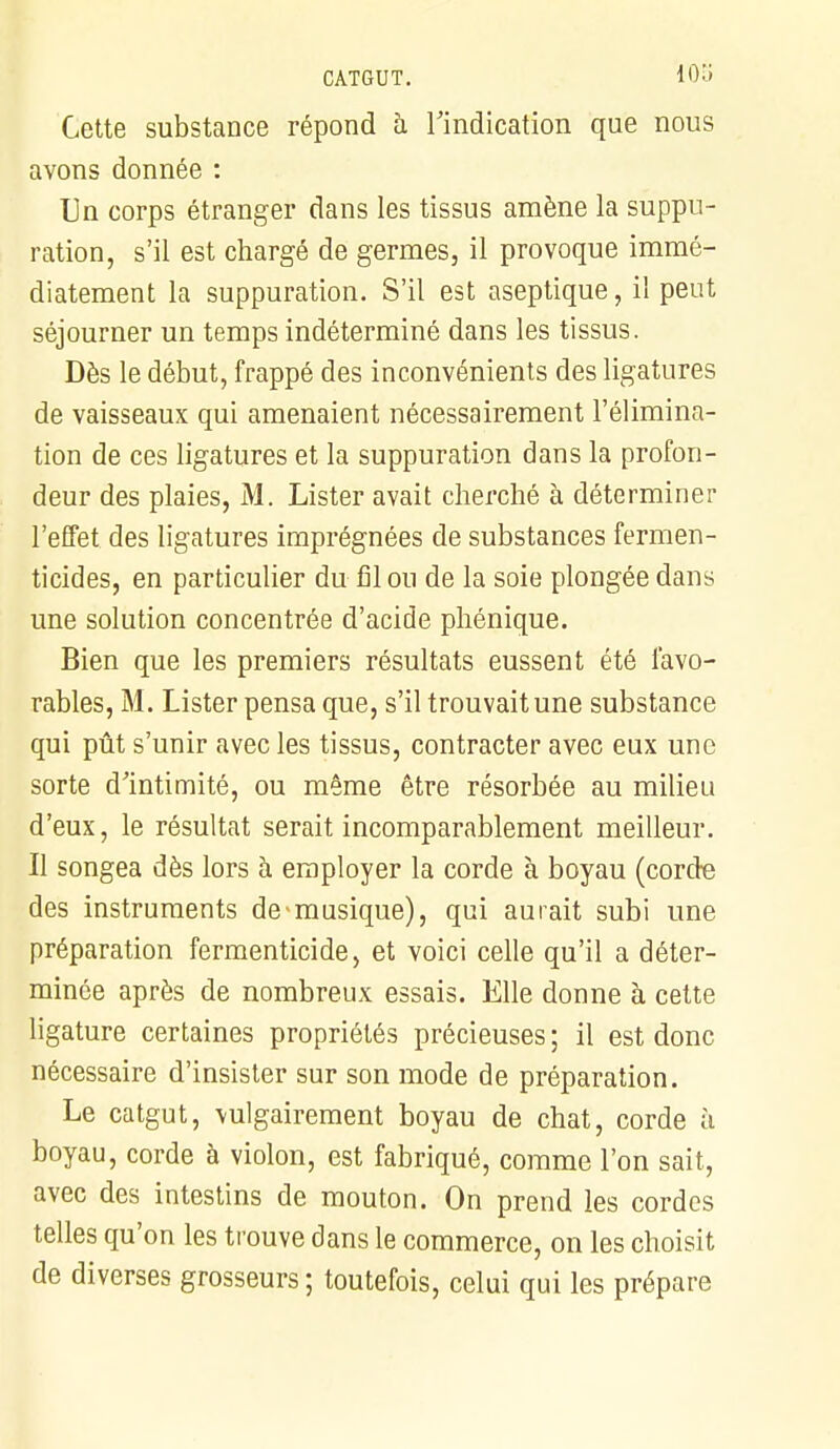 Cette substance répond à l'indication que nous avons donnée : Un corps étranger dans les tissus amène la suppu- ration, s'il est chargé de germes, il provoque immé- diatement la suppuration. S'il est aseptique, il peut séjourner un temps indéterminé dans les tissus. Dès le début, frappé des inconvénients des ligatures de vaisseaux qui amenaient nécessairement l'élimina- tion de ces ligatures et la suppuration dans la profon- deur des plaies, M. Lister avait cherché à déterminer l'effet des ligatures imprégnées de substances fermen- ticides, en particulier du fil ou de la soie plongée dans une solution concentrée d'acide phénique. Bien que les premiers résultats eussent été favo- rables, M. Lister pensa que, s'il trouvait une substance qui pût s'unir avec les tissus, contracter avec eux une sorte d'intimité, ou même être résorbée au milieu d'eux, le résultat serait incomparablement meilleur. Il songea dès lors à employer la corde à boyau (corde des instruments de-musique), qui aurait subi une préparation fermenticide, et voici celle qu'il a déter- minée après de nombreux essais. Elle donne à cette ligature certaines propriétés précieuses ; il est donc nécessaire d'insister sur son mode de préparation. Le catgut, vulgairement boyau de chat, corde à boyau, corde à violon, est fabriqué, comme l'on sait, avec des intestins de mouton. On prend les cordes telles qu'on les trouve dans le commerce, on les choisit de diverses grosseurs ; toutefois, celui qui les prépare