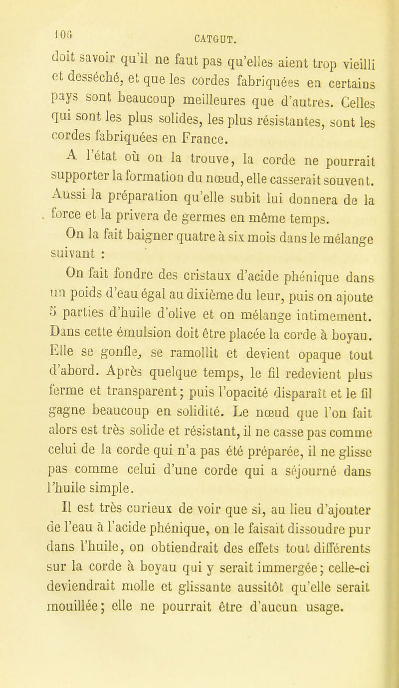 doit savoir qu'il ne faut pas qu'elles aient trop vieilli et desséché, et que les cordes fabriquées en certains pays sont beaucoup meilleures que d'autres. Celles qui sont les plus solides, les plus résistantes, sont les cordes fabriquées en France. A l'état où on la trouve, la corde ne pourrait supporter la formation du nœud, elle casserait souvent. Aussi la préparation qu'elle subit lui donnera de la force et la privera de germes en même temps. On la fait baigner quatre à six mois dans le mélange suivant : On fait fondre des cristaux d'acide phénique dans un poids d'eau égal au dixième du leur, puis on ajoute S parties d'huile d'olive et on mélange intimement. Dans cette émulsion doit être placée la corde à boyau. Elle se gonfle, se ramollit et devient opaque tout d'abord. Après quelque temps, le fil redevient plus ferme et transparent; puis l'opacité disparaît et le fil gagne beaucoup en solidité. Le nœud que l'on fait alors est très solide et résistant, il ne casse pas comme celui de la corde qui n'a pas été préparée, il ne glisse pas comme celui d'une corde qui a séjourné dans Thuile simple. Il est très curieux de voir que si, au lieu d'ajouter de l'eau à l'acide phénique, on le faisait dissoudre pur dans l'huile, on obtiendrait des effets tout différents sur la corde à boyau qui y serait immergée; celle-ci deviendrait molle et glissante aussitôt qu'elle serait mouillée; elle ne pourrait être d'aucun usage.