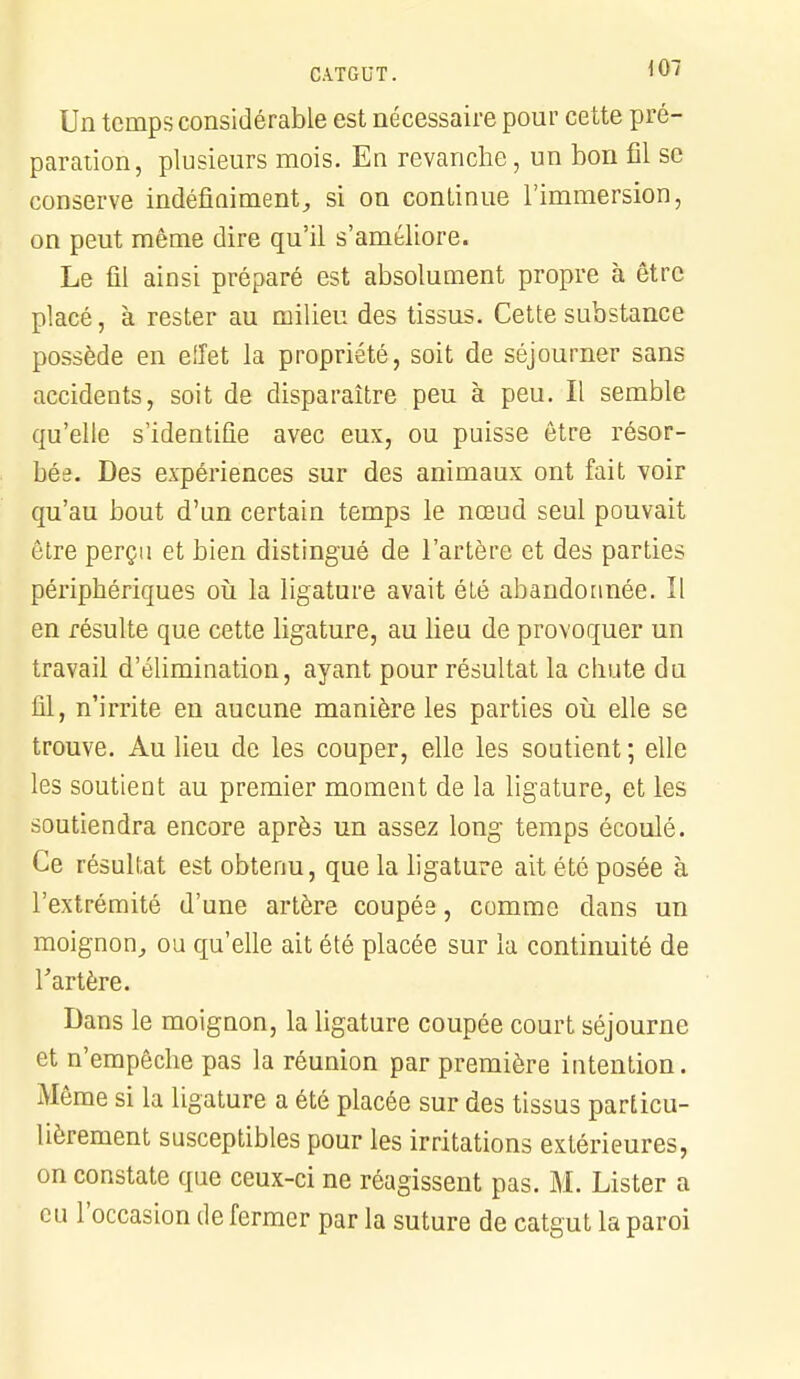 Un temps considérable est nécessaire pour cette pré- paration, plusieurs mois. En revanche, un bon fil se conserve indéfiniment, si on continue l'immersion, on peut même dire qu'il s'améliore. Le fil ainsi préparé est absolument propre à être placé, à rester au milieu des tissus. Cette substance possède en effet la propriété, soit de séjourner sans accidents, soit de disparaître peu à peu. Il semble qu'elle s'identifie avec eux, ou puisse être résor- bée. Des expériences sur des animaux ont fait voir qu'au bout d'un certain temps le nœud seul pouvait être perçu et bien distingué de l'artère et des parties périphériques où la ligature avait été abandonnée. ïl en résulte que cette ligature, au lieu de provoquer un travail d'élimination, ayant pour résultat la chute du fil, n'irrite en aucune manière les parties où elle se trouve. Au lieu de les couper, elle les soutient ; elle les soutient au premier moment de la ligature, et les soutiendra encore après un assez long temps écoulé. Ce résultat est obtenu, que la ligature ait été posée à l'extrémité d'une artère coupée, comme dans un moignon, ou qu'elle ait été placée sur la continuité de l'artère. Dans le moignon, la ligature coupée court séjourne et n'empêche pas la réunion par première intention. Même si la ligature a été placée sur des tissus particu- lièrement susceptibles pour les irritations extérieures, on constate que ceux-ci ne réagissent pas. M. Lister a eu l'occasion de fermer par la suture de catgut la paroi