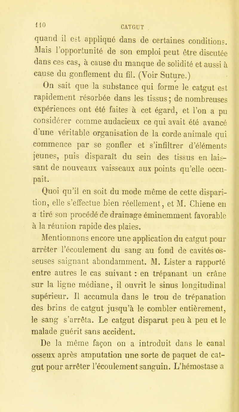 CATGUT quand il est appliqué dans de certaines conditions. Mais l'opportunité de son emploi peut être discutée dans ces cas, à cause du manque de solidité et aussi à cause du gonflement du fil. (Voir Suture.) On sait que la substance qui forme le catgut al rapidement résorbée dans les tissus ; de nombreuses expériences ont été faites à cet égard, et l'on a pu considérer comme audacieux ce qui avait été avancé dune véritable organisation de la corde animale qui commence par se gonfler et s'infiltrer d'éléments jeunes, puis disparaît du sein des tissus en lais- sant de nouveaux vaisseaux aux points qu'elle occu- pait. Quoi qu'il en soit du mode même de cette dispari- tion, elle s'effectue bien réellement, et M. Chiene en a tiré son procédé de drainage éminemment favorable à la réunion rapide des plaies. Mentionnons encore une application du catgut pour arrêter l'écoulement du sang au fond de cavités os- seuses saignant abondamment. M. Lister a rappurté entre autres le cas suivant : en trépanant un crâne sur la ligne médiane, il ouvrit le sinus longitudinal supérieur. Il accumula dans le trou de trépanation des brins de catgut jusqu'à le combler entièrement, le sang s'arrêta. Le catgut disparut peu à peu et le malade guérit sans accident. De la même façon on a introduit dans le canal osseux après amputation une sorte de paquet, de cat- gut pour arrêter l'écoulement sanguin. L'hémostase a