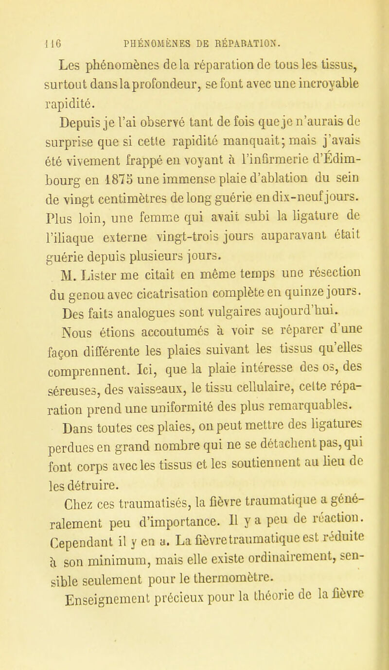 Les phénomènes de la réparation de tous les tissus, surtout dans la profondeur, se font avec une incroyable rapidité. Depuis je l'ai observé tant de fois que je n'aurais de surprise que si cette rapidité manquait; mais j'avais été vivement frappé en voyant à l'infirmerie d'Édim- bourg en 1875 une immense plaie d'ablation du sein de vingt centimètres de long guérie en dix-neuf jours. Plus loin, une femme qui avait subi la ligature de l'iliaque externe vingt-trois jours auparavant était guérie depuis plusieurs jours. M. Lister me citait en même temps une résection du genou avec cicatrisation complète en quinze jours. Des faits analogues sont vulgaires aujourd'hui. Nous étions accoutumés à voir se réparer d'une façon différente les plaies suivant les tissus qu'elles comprennent. Ici, que la plaie intéresse des os, des séreuses, des vaisseaux, le tissu cellulaire, celte répa- ration prend une uniformité des plus remarquables. Dans toutes ces plaies, on peut mettre des ligatures perdues en grand nombre qui ne se détachent pas, qui font corps avec les tissus et les soutiennent au lieu de les détruire. Chez ces traumatisés, la fièvre traumatique a géné- ralement peu d'importance. 11 y a peu de réaction. Cependant il y en a. La fièvre traumatique est réduite h son minimum, mais elle existe ordinairement, sen- sible seulement pour le thermomètre. Enseignement précieux pour la théorie de la fièvre