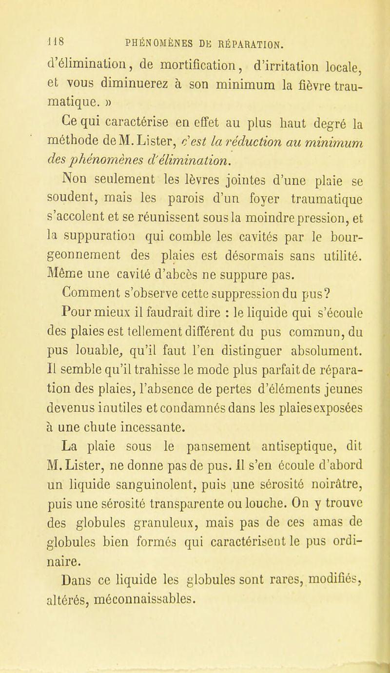 d'élimination, de mortification, d'irritation locale, et vous diminuerez à son minimum la fièvre trau- matique. » Ce qui caractérise eu effet au plus haut degré la méthode de M. Lister, c'est la réduction au minimum des phénomènes d'élimination. Non seulement les lèvres jointes d'une plaie se soudent, mais les parois d'un foyer traumatique s'accolent et se réunissent sous la moindre pression, et la suppuration qui comble les cavités par le bour- geonnement des plaies est désormais sans utilité. Même une cavité d'abcès ne suppure pas. Comment s'observe cette suppression du pus? Pour mieux il faudrait dire : le liquide qui s'écoule des plaies est tellement différent du pus commun, du pus louable, qu'il faut l'en distinguer absolument. Il semble qu'il trahisse le mode plus parfait de répara- tion des plaies, l'absence de pertes d'éléments jeunes devenus inutiles et condamnés dans les plaies exposées à une chute incessante. La plaie sous le pansement antiseptique, dit M. Lister, ne donne pas de pus. Il s'en écoule d'abord un liquide sanguinolent, puis une sérosité noirâtre, puis une sérosité transparente ou louche. On y trouve des globules granuleux, mais pas de ces amas de globules bien formés qui caractérisent le pus ordi- naire. Dans ce liquide les globules sont rares, modifiés, altérés, méconnaissables.