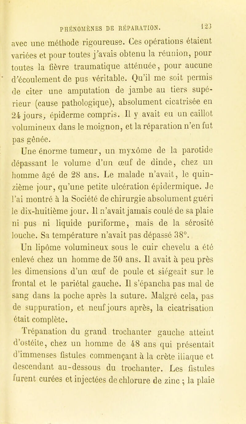 avec une méthode rigoureuse. Ces opérations étaient variées et pour toutes j'avais obtenu la réunion, pour toutes la fièvre traumatique atténuée, pour aucune d'écoulement de pus véritable. Qu'il me soit permis de citer une amputation de jambe au tiers supé- rieur (cause pathologique), absolument cicatrisée en 24 jours, épiderme compris. Il y avait eu un caillot volumineux dans le moignon, et la réparation n'en fut pas gênée. Une énorme tumeur, un myxôme de la parotide dépassant le volume d'un œuf de dinde, chez un homme âgé de 28 ans. Le malade n'avait, le quin- zième jour, qu'une petite ulcération épidermique. Je l'ai montré à la Société de chirurgie absolument guéri le dix-huitième jour. 11 n'avait jamais coulé de sa plaie ni pus ni liquide puriforme, mais de la sérosité louche. Sa température n'avait pas dépassé 38°. Un lipome volumineux sous le cuir chevelu a été enlevé chez un homme de 50 ans. Il avait à peu près les dimensions d'un œuf de poule et siégeait sur le frontal et le pariétal gauche. Il s'épancha pas mal de sang dans la poche après la suture. Malgré cela, pas de suppuration, et neuf jours après, la cicatrisation était complète. Trépanation du grand trochanter gauche atteint d'ostéite, chez un homme de 48 ans qui présentait d'immenses fistules commençant à la crête iliaque et descendant au-dessous du trochanter. Les fistules furent curées et injectées de chlorure de zinc ; la plaie