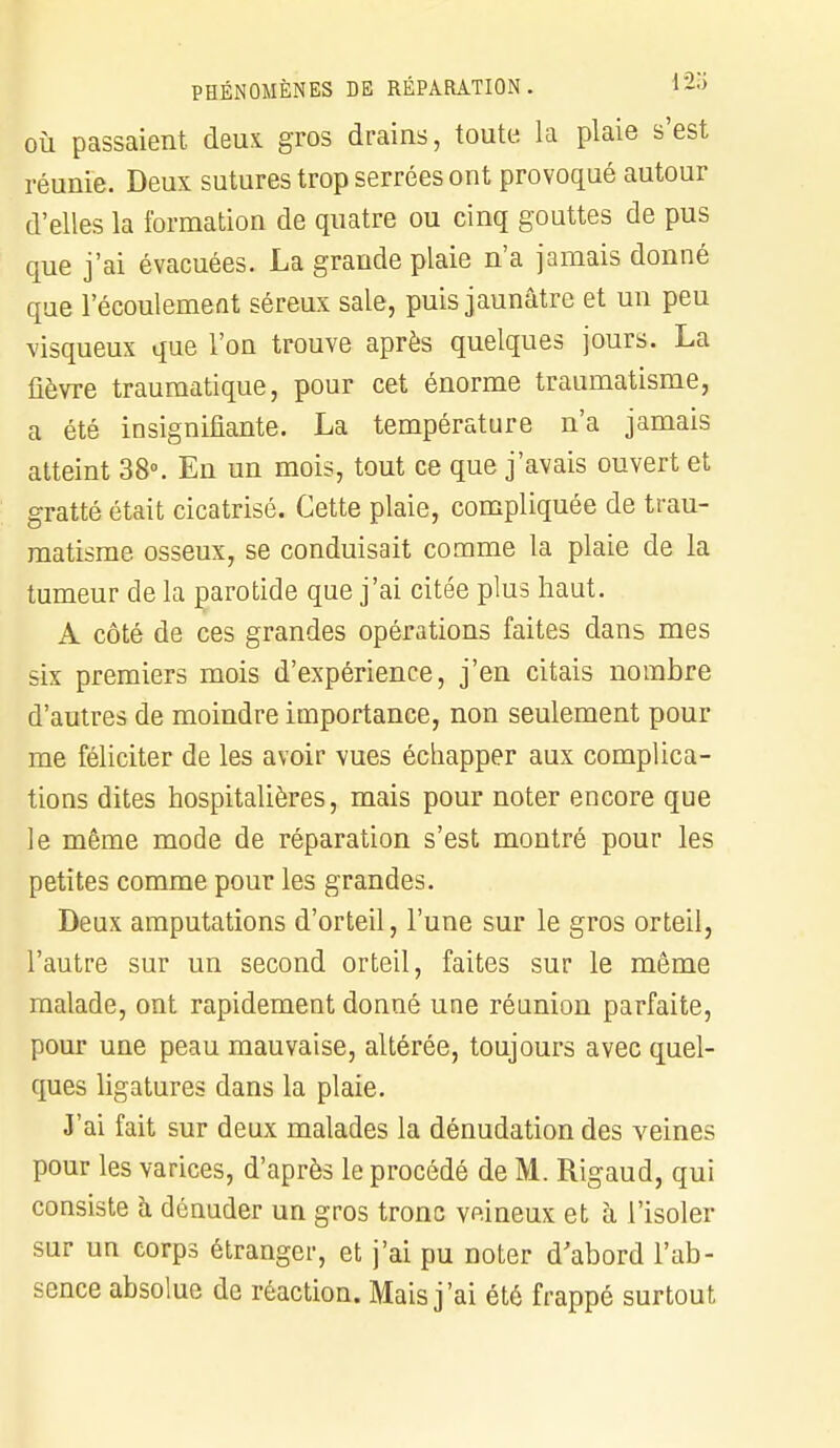 où passaient deux, gros drains, toute la plaie s'est réunie. Deux sutures trop serrées ont provoqué autour d'elles la formation de quatre ou cinq gouttes de pus que j'ai évacuées. La grande plaie n'a jamais donné que l'écoulement séreux sale, puis jaunâtre et un peu visqueux que l'on trouve après quelques jours. La fièvre traumatique, pour cet énorme traumatisme, a été insignifiante. La température n'a jamais atteint 38°. En un mois, tout ce que j'avais ouvert et gratté était cicatrisé. Cette plaie, compliquée de trau- matisme osseux, se conduisait comme la plaie de la tumeur de la parotide que j'ai citée plus haut. A côté de ces grandes opérations faites dans mes six premiers mois d'expérience, j'en citais nombre d'autres de moindre importance, non seulement pour me féliciter de les avoir vues échapper aux complica- tions dites hospitalières, mais pour noter encore que le même mode de réparation s'est montré pour les petites comme pour les grandes. Deux amputations d'orteil, l'une sur le gros orteil, l'autre sur un second orteil, faites sur le même malade, ont rapidement donné une réunion parfaite, pour une peau mauvaise, altérée, toujours avec quel- ques ligatures dans la plaie. J'ai fait sur deux malades la dénudation des veines pour les varices, d'après le procédé de M. Rigaud, qui consiste à dénuder un gros tronc veineux et à l'isoler sur un corps étranger, et j'ai pu noter d'abord l'ab- sence absolue de réaction. Mais j'ai été frappé surtout