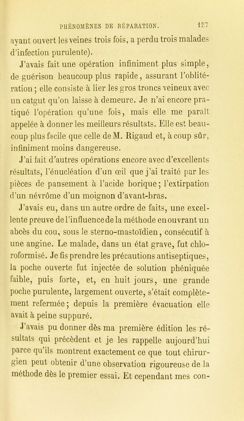 ayant ouvert les veines trois fois, a perdu trois malades d'infection purulente). J'avais fait une opération infiniment plus simple, de guérison beaucoup plus rapide, assurant l'oblité- ration ; elle consiste à lier les gros troncs veineux avec un catgut qu'on laisse à demeure. Je n'ai encore pra- tiqué l'opération qu'une fois, mais elle me paraît appelée à donner les meilleurs résultats. Elle est beau- coup plus facile que celle de M. Rigaud et, à coup sûr, infiniment moins dangereuse. J'ai fait d'autres opérations encore avec d'excellents résultats, l'énucléation d'un œil que j'ai traité par les pièces de pansement à l'acide borique; l'extirpation d'un névrôme d'un moignon d'avant-bras. J'avais eu, dans un autre ordre de faits, une excel- lente preuve de l'influence de la méthode en ouvrant un abcès du cou, sous le sterno-mastoïdien, consécutif h une angine. Le malade, dans un état grave, fut chlo- roformisé. Je fis prendre les précautions antiseptiques, la poche ouverte fut injectée de solution phéniquée faible, puis forte, et, en huit jours, une grande poche purulente, largement ouverte, s'était complète- ment refermée ; depuis la première évacuation elle avait à peine suppuré. J'avais pu donner dès ma première édition les ré- sultats qui précèdent et je les rappelle aujourd'hui parce qu'ils montrent exactement ce que tout chirur- gien peut obtenir d'une observation rigoureuse de la méthode dès le premier essai. Et cependant mes con-