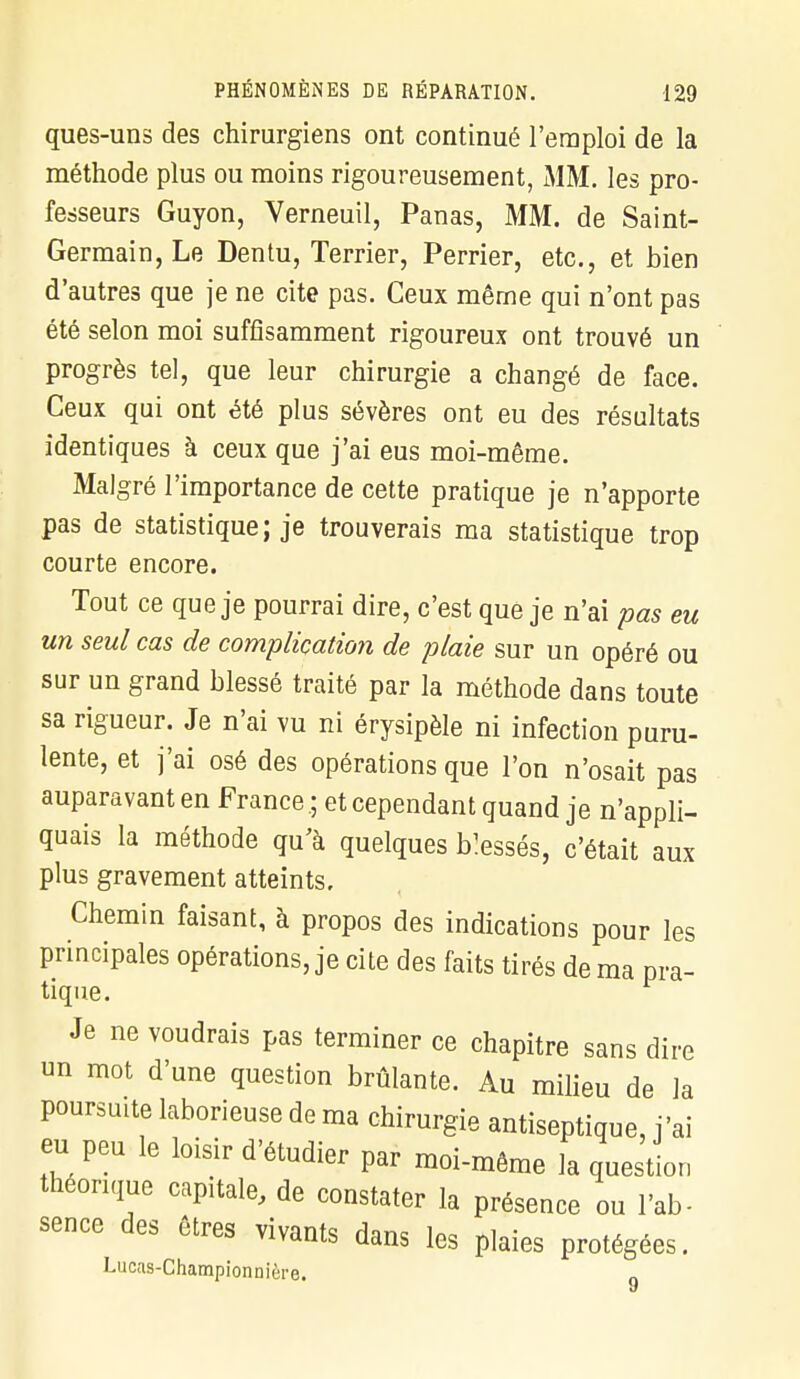 ques-uns des chirurgiens ont continué l'emploi de la méthode plus ou moins rigoureusement, MM. les pro- fesseurs Guyon, Verneuil, Panas, MM. de Saint- Germain, Le Dentu, Terrier, Perrier, etc., et bien d'autres que je ne cite pas. Ceux même qui n'ont pas été selon moi suffisamment rigoureux ont trouvé un progrès tel, que leur chirurgie a changé de face. Ceux qui ont été plus sévères ont eu des résultats identiques à ceux que j'ai eus moi-même. Malgré l'importance de cette pratique je n'apporte pas de statistique; je trouverais ma statistique trop courte encore. Tout ce que je pourrai dire, c'est que je n'ai pas eu un seul cas de complication de plaie sur un opéré ou sur un grand blessé traité par la méthode dans toute sa rigueur. Je n'ai vu ni érysipèle ni infection puru- lente, et j'ai osé des opérations que l'on n'osait pas auparavant en France ; et cependant quand je n'appli- quais la méthode qu'à quelques blessés, c'était aux plus gravement atteints. Chemin faisant, à propos des indications pour les principales opérations, je cite des faits tirés de ma pra- tique. Je ne voudrais pas terminer ce chapitre sans dire un mot d'une question brûlante. Au milieu de la poursuite laborieuse de ma chirurgie antiseptique, j'ai eu peu le loisir d'étudier par moi-même la question théorique capitale, de constater la présence ou l'ab- sence des êtres vivants dans les plaies protégées. Lucas-Championnière.