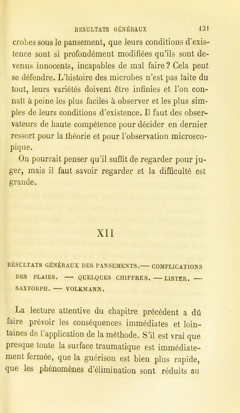 crobes sous le pansement, que leurs conditions d'exis- tence sont si profondément modifiées qu'ils sont de- venus innocents, incapables de mal faire ? Cela peut se défendre. L'histoire des microbes n'est pas laite du tout, leurs variétés doivent être infinies et l'on con- naît à peine les plus faciles à observer et les plus sim- ples de leurs conditions d'existence. Il faut des obser- vateurs de haute compétence pour décider en dernier ressort pour la théorie et pour l'observation microsco- pique. On pourrait penser qu'il suffit de regarder pour ju- ger, mais il faut savoir regarder et la difficulté est grande. XII RÉSULTATS GÉNÉRAUX DES PANSEMENTS, COMPLICATIONS DES PLAIES. QUELQUES CHIFFRES. LISTER. — SAXTORPH. VOLKMANN. La lecture attentive du chapitre précédent a dû faire prévoir les conséquences immédiates et loin- taines de l'application de la méthode. S'il est vrai que presque toute la surface traumatique est immédiate- ment fermée, que la guérison est bien plus rapide, que les phénomènes d'élimination sont réduits au