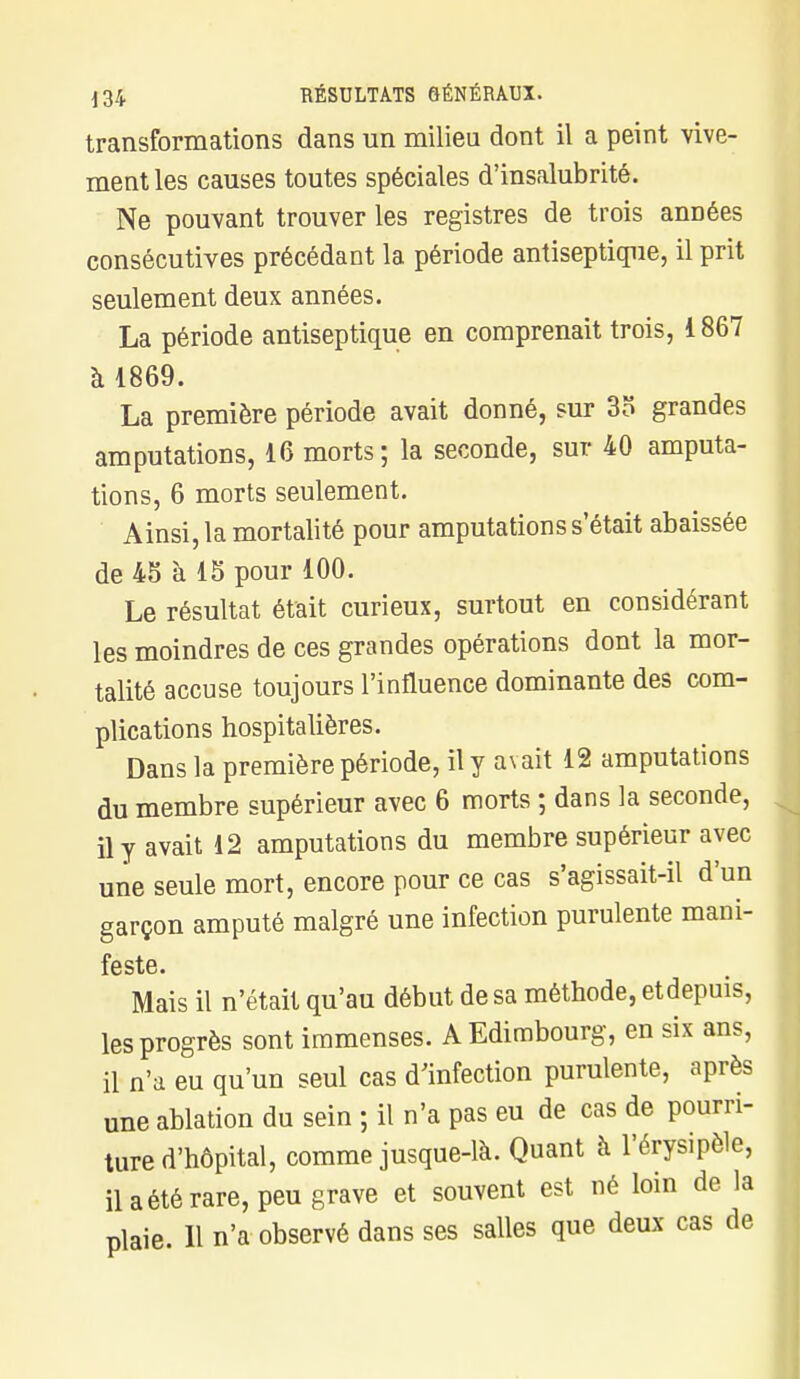 transformations dans un milieu dont il a peint vive- ment les causes toutes spéciales d'insalubrité. Ne pouvant trouver les registres de trois années consécutives précédant la période antiseptique, il prit seulement deux années. La période antiseptique en comprenait trois, 1 867 à 1869. La première période avait donné, sur 35 grandes amputations, 16 morts; la seconde, sur 40 amputa- tions, 6 morts seulement. Ainsi, la mortalité pour amputations s'était abaissée de 45 à 15 pour 100. Le résultat était curieux, surtout en considérant les moindres de ces grandes opérations dont la mor- talité accuse toujours l'influence dominante des com- plications hospitalières. Dans la première période, il y avait 12 amputations du membre supérieur avec 6 morts ; dans la seconde, il y avait 12 amputations du membre supérieur avec une seule mort, encore pour ce cas s'agissait-il d'un garçon amputé malgré une infection purulente mani- feste. Mais il n'était qu'au début de sa méthode, etdepuis, les progrès sont immenses. A Edimbourg, en six ans, il n'a eu qu'un seul cas d'infection purulente, après une ablation du sein ; il n'a pas eu de cas de pourri- ture d'hôpital, comme jusque-là. Quant à l'érysipèle, il a été rare, peu grave et souvent est né loin de la plaie. Il n'a observé dans ses salles que deux cas de