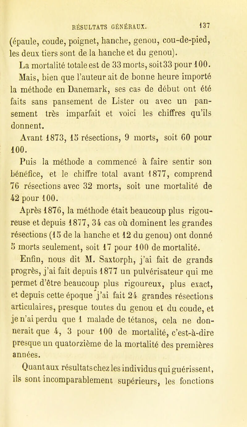 (épaule, coude, poignet, hanche, genou, cou-de-pied, les deux tiers sont de la hanche et du genou). La mortalité totale est de 33 morts, soit 33 pour 100. Mais, bien que l'auteur ait de bonne heure importé la méthode en Danemark, ses cas de début ont été faits sans pansement de Lister ou avec un pan- sement très imparfait et voici les chiffres qu'ils donnent. Avant 1873, 15 résections, 9 morts, soit 60 pour 100. Puis la méthode a commencé à faire sentir son bénéfice, et le chiffre total avant 1877, comprend 76 résections avec 32 morts, soit une mortalité de 42 pour 100. Après 1876, la méthode était beaucoup plus rigou- reuse et depuis 1877, 34 cas où dominent les grandes résections (15 de la hanche et 12 du genou) ont donné 5 morts seulement, soit 17 pour 100 de mortalité. Enfin, nous dit M. Saxtorph, j'ai fait de grands progrès, j'ai fait depuis 1877 un pulvérisateur qui me permet d'être beaucoup plus rigoureux, plus exact, et depuis cette époque j'ai fait 24 grandes résections articulaires, presque toutes du genou et du coude, et je n'ai perdu que 1 malade de tétanos, cela ne don- nerait que 4, 3 pour 100 de mortalité, c'est-à-dire presque un quatorzième de la mortalité des premières années. Quant aux résultats chez les individus qui guérissent, ils sont incomparablement supérieurs, les fonctions