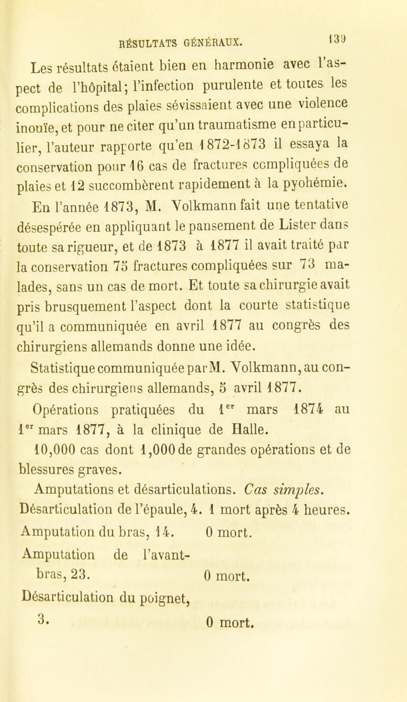 Les résultats étaient bien en harmonie avec l'as- pect de l'hôpital; l'infection purulente et toutes, les complications des plaies sévissaient avec une violence inouïe, et pour ne citer qu'un traumatisme en particu- lier, l'auteur rapporte qu'en 1872-1873 il essaya la conservation pour 16 cas de fractures compliquées de plaies et 12 succombèrent rapidement à la pyohémie. En l'année 1873, M. Volkmannfait une tentative désespérée en appliquant le pansement de Lister dans toute sa rigueur, et de 1873 à 1877 il avait traité par la conservation 7o fractures compliquées sur 73 ma- lades, sans un cas de mort. Et toute sa chirurgie avait pris brusquement l'aspect dont la courte statistique qu'il a communiquée en avril 1877 au congrès des chirurgiens allemands donne une idée. Statistique communiquée par M. Volkmann,au con- grès des chirurgiens allemands, 5 avril 1877. Opérations pratiquées du 1er mars 1874 au 1 mars 1877, à la clinique de Halle. 10,000 cas dont 1,000 de grandes opérations et de blessures graves. Amputations et désarticulations. Cas simples. Désarticulation de l'épaule, 4. 1 mort après 4 heures. Amputation du bras, 14. 0 mort. Amputation de l'avant- bras, 23. 0 mort. Désarticulation du poignet, 3« 0 mort.