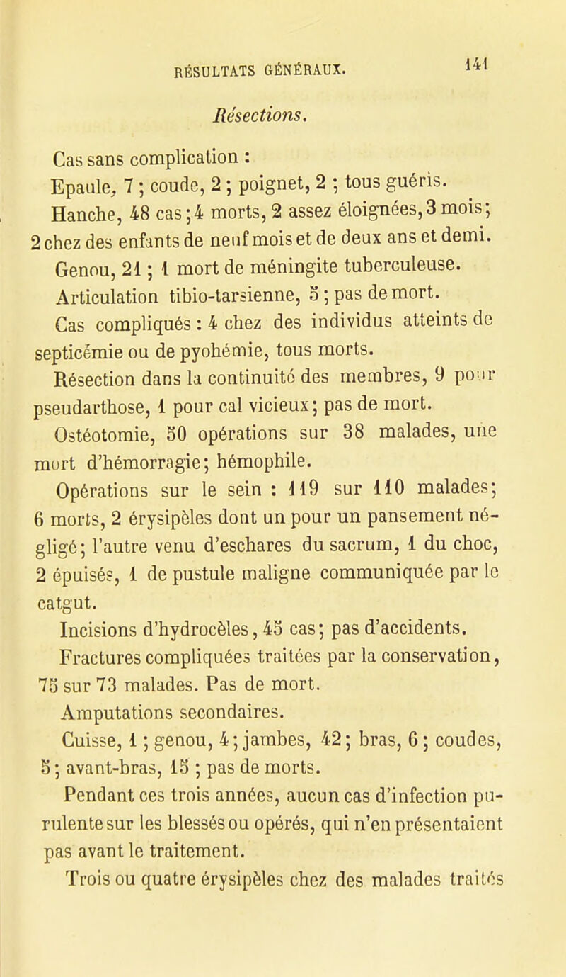 Résections. Cas sans complication : Epaule, 7 ; coude, 2 ; poignet, 2 ; tous guéris. Hanche, 48 cas;4 morts, 2 assez éloignées,3 mois; 2 chez des enfants de neuf mois et de deux ans et demi. Genou, 21 ; 1 mort de méningite tuberculeuse. Articulation tibio-tarsienne, 5 ; pas de mort. Cas compliqués : 4 chez des individus atteints de septicémie ou de pyohémie, tous morts. Résection dans la continuité des membres, 9 pour pseudarthose, 1 pour cal vicieux; pas de mort. Ostéotomie, 50 opérations sur 38 malades, une mort d'hémorragie; hémophile. Opérations sur le sein : d 19 sur 110 malades; 6 morts, 2 érysipèles dont un pour un pansement né- gligé; l'autre venu d'eschares du sacrum, 1 du choc, 2 épuisés, 1 de pustule maligne communiquée par le catgut. Incisions d'hydrocèles, 45 cas; pas d'accidents. Fractures compliquées traitées par la conservation, 75 sur 73 malades. Pas de mort. Amputations secondaires. Cuisse, 1 ; genou, 4; jambes, 42; bras, 6; coudes, 5 ; avant-bras, 15 ; pas de morts. Pendant ces trois années, aucun cas d'infection pu- rulente sur les blessés ou opérés, qui n'en présentaient pas avant le traitement. Trois ou quatre érysipèles chez des malades traités