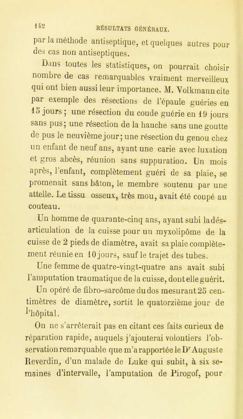 par la méthode antiseptique, et quelques autres pour des cas non antiseptiques. Dans toutes les statistiques, on pourrait choisir nombre de cas remarquables vraiment merveilleux qui ont bien aussi leur importance. M. Volkmanncite par exemple des résections de l'épaule guéries en 15 jours ; une résection du coude guérie en 19 jours sans pus; une résection de la hanche sans une goutte de pus le neuvième jour; une résection du genou chez un enfant de neuf ans, ayant une carie avec luxation et gros abcès, réunion sans suppuration. Un mois après, l'enfant, complètement guéri de sa plaie, se promenait sans bâton, le membre soutenu par une attelle. Le tissu osseux, très mou, avait été coupé au couteau. Un homme de quarante-cinq ans, ayant subi la dés- articulation de la cuisse pour un myxolipôme de la cuisse de 2 pieds de diamètre, avait sa plaie complète- ment réunie en 10 jours, sauf le trajet des tubes. Une femme de quatre-vingt-quatre ans avait subi l'amputation traumatique de la cuisse, dont elle guérit. Un opéré de fibro-sarcôme du dos mesurant 25 cen- timètres de diamètre, sortit le quatorzième jour de l'hôpital. On ne s'arrêterait pas en citant ces faits curieux de réparation rapide, auquels j'ajouterai volontiers l'ob- servation remarquable que m'a rapportée le Dr Auguste Reverdin, d'un malade de Luke qui subit, à six se- maines d'intervalle, l'amputation de Pirogof, pour