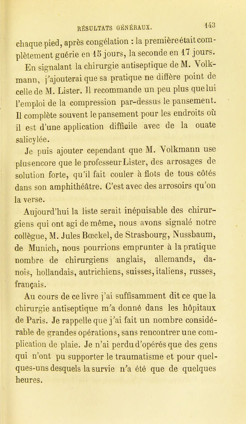 chaque pied, après congélation : la première était com- plètement guérie en 15 jours, la seconde en 17 jours. En signalant la chirurgie antiseptique de M. Volk- mann, j'ajouterai que sa pratique ne diffère point de celle de M. Lister. Il recommande un peu plus que lui l'emploi de la compression par-dessus le pansement. Il complète souvent le pansement pour les endroits où il est d'une application difficile avec de la ouate salicylée. Je puis ajouter cependant que M. Volkmann use plusencore que le professeurLister, des arrosages de solution forte, qu'il fait couler à flots de tous côtés dans son amphithéâtre. C'est avec des arrosoirs qu'on la verse. Aujourd'hui la liste serait inépuisable des chirur- giens qui ont agi de même, nous avons signalé notre collègue, M. Jules Bœckel, de Strasbourg, Nussbaum, de Munich, nous pourrions emprunter à la pratique nombre de chirurgiens anglais, allemands, da- nois, hollandais, autrichiens, suisses, italiens, russes, français. Au cours de ce livre j'ai suffisamment dit ce que la chirurgie antiseptique m'a donné dans les hôpitaux de Paris. Je rappelle que j'ai fait un nombre considé- rable de grandes opérations, sans rencontrer une com- plication de plaie. Je n'ai perdu d'opérés que des gens qui n'ont pu supporter le traumatisme et pour quel- ques-uns desquels la survie n'a été que de quelques heures.