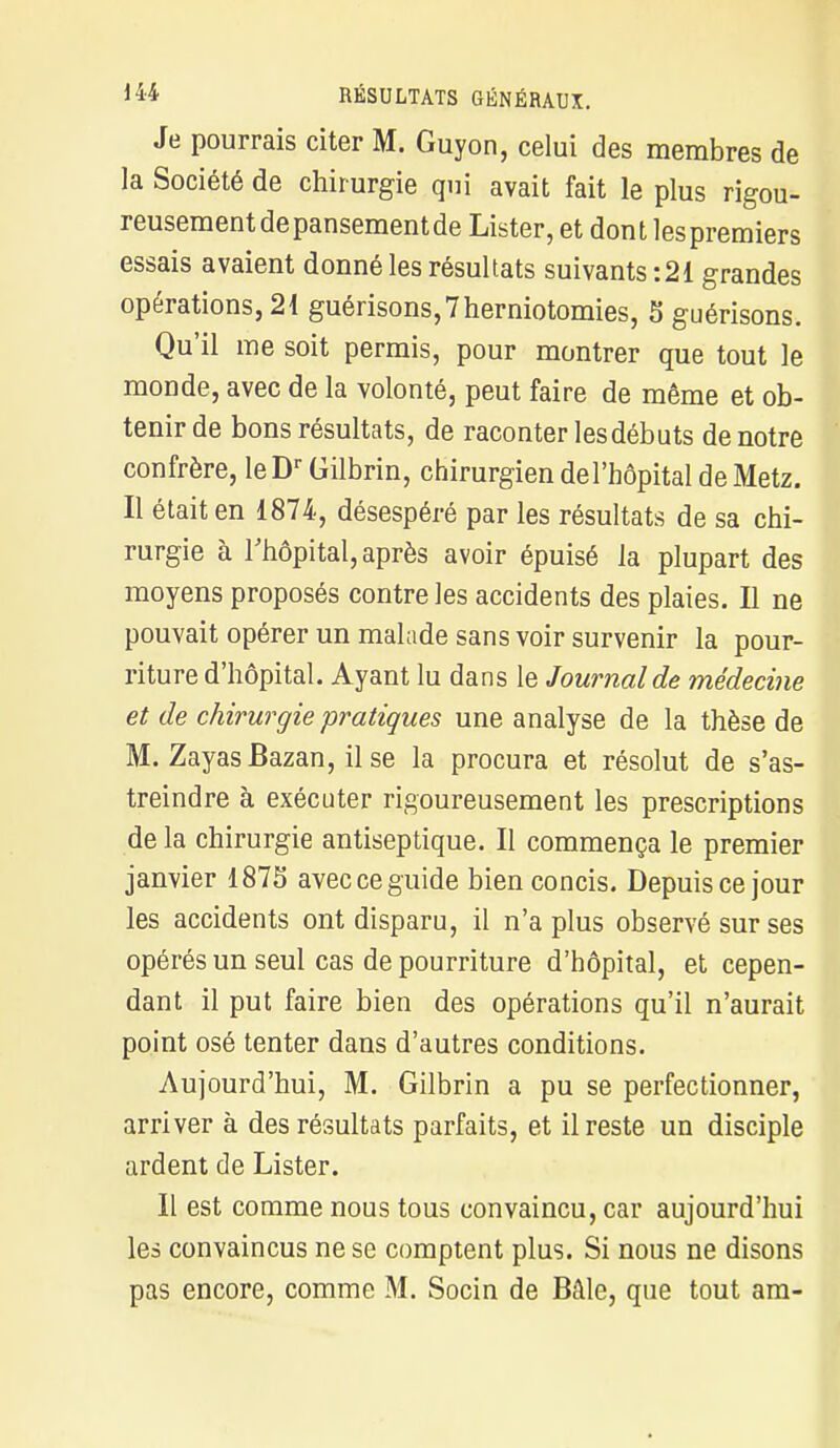 Je pourrais citer M. Guyon, celui des membres de la Société de chirurgie qui avait fait le plus rigou- reusementdepansementde Lister, et dont lespremiers essais avaient donné les résultats suivants :21 grandes opérations, 21 guérisons,7herniotomies, 5 guérisons. Qu'il me soit permis, pour montrer que tout le monde, avec de la volonté, peut faire de même et ob- tenir de bons résultats, de raconter les débuts de notre confrère, le Dr Gilbrin, chirurgien del'hôpital de Metz. Il était en 1874, désespéré par les résultats de sa chi- rurgie à l'hôpital, après avoir épuisé la plupart des moyens proposés contre les accidents des plaies. Il ne pouvait opérer un malade sans voir survenir la pour- riture d'hôpital. Ayant lu dans le Journal de médecine et de chirurgie pratiques une analyse de la thèse de M. ZayasBazan, il se la procura et résolut de s'as- treindre à exécuter rigoureusement les prescriptions de la chirurgie antiseptique. Il commença le premier janvier 1875 avec ce guide bien concis. Depuis ce jour les accidents ont disparu, il n'a plus observé sur ses opérés un seul cas de pourriture d'hôpital, et cepen- dant il put faire bien des opérations qu'il n'aurait point osé tenter dans d'autres conditions. Aujourd'hui, M. Gilbrin a pu se perfectionner, arriver à des résultats parfaits, et il reste un disciple ardent de Lister. Il est comme nous tous convaincu, car aujourd'hui les convaincus ne se comptent plus. Si nous ne disons pas encore, comme M. Socin de Bâle, que tout am-