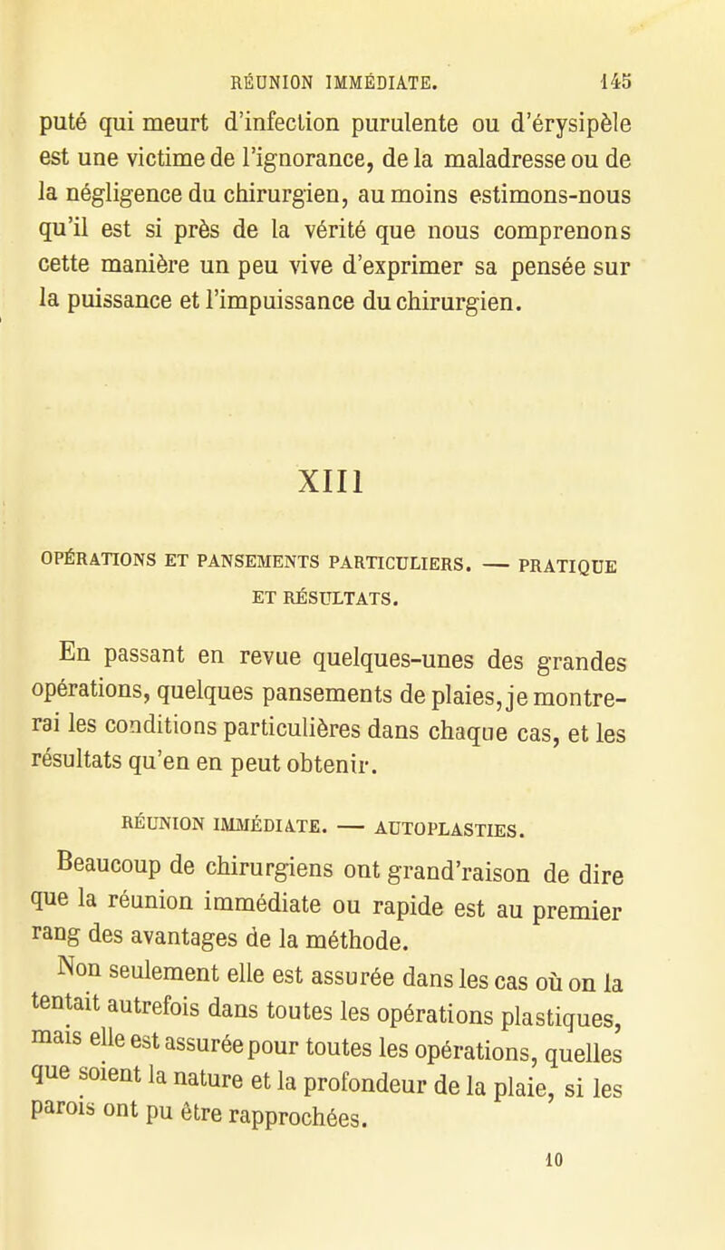 puté qui meurt d'infection purulente ou d'érysipèle est une victime de l'ignorance, de la maladresse ou de la négligence du chirurgien, au moins estimons-nous qu'il est si près de la vérité que nous comprenons cette manière un peu vive d'exprimer sa pensée sur la puissance et l'impuissance du chirurgien. XIII OPÉRATIONS ET PANSEMENTS PARTICULIERS. PRATIQUE ET RÉSULTATS. En passant en revue quelques-unes des grandes opérations, quelques pansements de plaies, je montre- rai les conditions particulières dans chaque cas, et les résultats qu'en en peut obtenir. RÉUNION IMMÉDIATE. AUTOPLASTIES. Beaucoup de chirurgiens ont grand'raison de dire que la réunion immédiate ou rapide est au premier rang des avantages de la méthode. Non seulement elle est assurée dans les cas où on la tentait autrefois dans toutes les opérations plastiques, mais elle est assuréepour toutes les opérations, quelles que soient la nature et la profondeur de la plaie, si les parois ont pu être rapprochées. 10