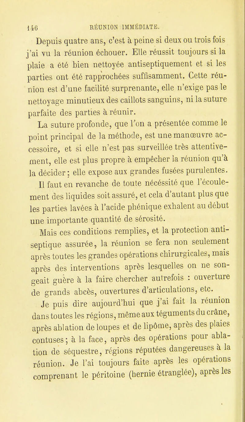 Depuis quatre ans, c'est à peine si deux ou trois fois j'ai vu la réunion échouer. Elle réussit toujours si la plaie a été bien nettoyée antiseptiquement et si les parties ont été rapprochées suffisamment. Cette réu- nion est d'une facilité surprenante, elle n'exige pas le nettoyage minutieux des caillots sanguins, ni la suture parfaite des parties à réunir. La suture profonde, que Ton a présentée comme le point principal de la méthode, est une manœuvre ac- cessoire, et si elle n'est pas surveillée très attentive- ment, elle est plus propre à empêcher la réunion qu'à la décider: elle expose aux grandes fusées purulentes. Il faut en revanche de toute nécéssité que l'écoule- ment des liquides soit assuré, et cela d'autant plus que les parties lavées à l'acide phénique exhalent au début une importante quantité de sérosité. Mais ces conditions remplies, et la protection anti- septique assurée, la réunion se fera non seulement après toutes les grandes opérations chirurgicales, mais après des interventions après lesquelles on ne son- geait guère à la faire chercher autrefois : ouverture de grands abcès, ouvertures d'articulations, etc. Je puis dire aujourd'hui que j'ai fait la réunion dans toutes les régions, même aux téguments du crâne, après ablation de loupes et de lipome, après des plaies contuses; à la face, après des opérations pour abla- tion de séquestre, régions réputées dangereuses à la réunion. Je l'ai toujours faite après les opérations comprenant le péritoine (hernie étranglée), après les