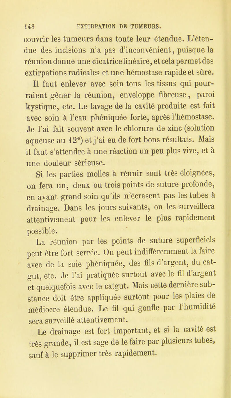 couvrir les tumeurs dans toute leur étendue. L'éten- due des incisions n'a pas d'inconvénient, puisque la réunion donne une cicatrice linéaire, et cela permet des extirpations radicales et une hémostase rapide et sûre. Il faut enlever avec soin tous les tissus qui pour- raient gêner la réunion, enveloppe fibreuse, paroi kystique, etc. Le lavage de la cavité produite est fait avec soin à l'eau phéniquée forte, après l'hémostase. Je l'ai fait souvent avec le chlorure de zinc (solution aqueuse au 12e) et j'ai eu de fort bons résultats. Mais il faut s'attendre à une réaction un peu plus vive, et à une douleur sérieuse. Si les parties molles à réunir sont très éloignées, on fera un, deux ou trois points de suture profonde, en ayant grand soin qu'ils n'écrasent pas les tubes à drainage. Dans les jours suivants, on les surveillera attentivement pour les enlever le plus rapidement possible. La réunion par les points de suture superficiels peut être fort serrée. On peut indifféremment la faire avec de la soie phéniquée, des fils d'argent, du cat- gut, etc. Je l'ai pratiquée surtout avec le fil d'argent et quelquefois avec le catgut. Mais cette dernière sub- stance doit être appliquée surtout pour les plaies de médiocre étendue. Le fil qui gonfle par l'humidité sera surveillé attentivement. Le drainage est fort important, et si la cavité est très grande, il est sage de le faire par plusieurs tubes, sauf à le supprimer très rapidement.