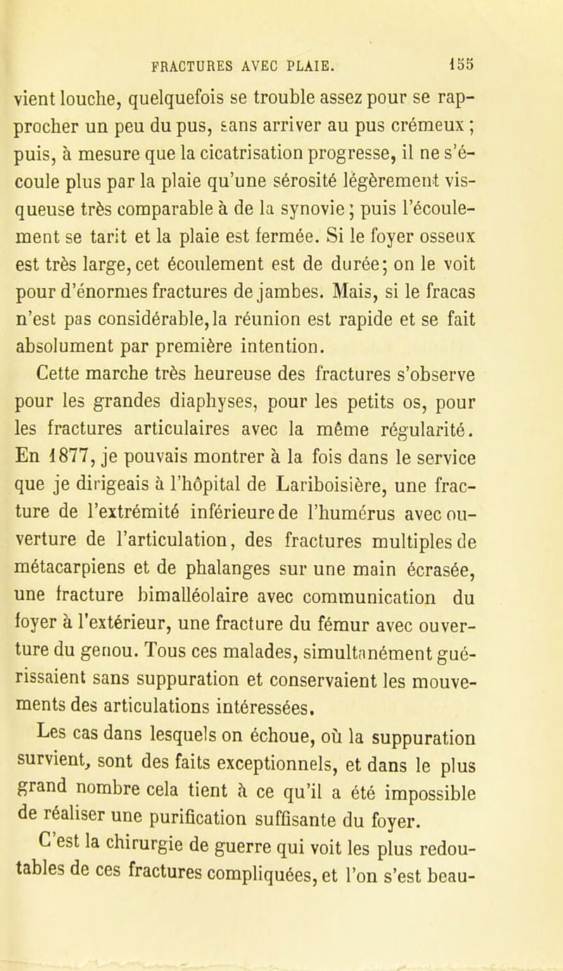 vient louche, quelquefois se trouble assez pour se rap- procher un peu du pus, £ans arriver au pus crémeux ; puis, à mesure que la cicatrisation progresse, il ne s'é- coule plus par la plaie qu'une sérosité légèrement vis- queuse très comparable à de la synovie ; puis l'écoule- ment se tarit et la plaie est fermée. Si le foyer osseux est très large,cet écoulement est de durée; on le voit pour d'énormes fractures de jambes. Mais, si le fracas n'est pas considérable, la réunion est rapide et se fait absolument par première intention. Cette marche très heureuse des fractures s'observe pour les grandes diaphyses, pour les petits os, pour les fractures articulaires avec la même régularité. En 1877, je pouvais montrer à la fois dans le service que je dirigeais à l'hôpital de Lariboisière, une frac- ture de l'extrémité inférieure de l'humérus avec ou- verture de l'articulation, des fractures multiples de métacarpiens et de phalanges sur une main écrasée, une fracture bimalléolaire avec communication du foyer à l'extérieur, une fracture du fémur avec ouver- ture du genou. Tous ces malades, simultanément gué- rissaient sans suppuration et conservaient les mouve- ments des articulations intéressées. Les cas dans lesquels on échoue, où la suppuration survient, sont des faits exceptionnels, et dans le plus grand nombre cela tient à ce qu'il a été impossible de réaliser une purification suffisante du foyer. C'est la chirurgie de guerre qui voit les plus redou- tables de ces fractures compliquées, et l'on s'est beau-