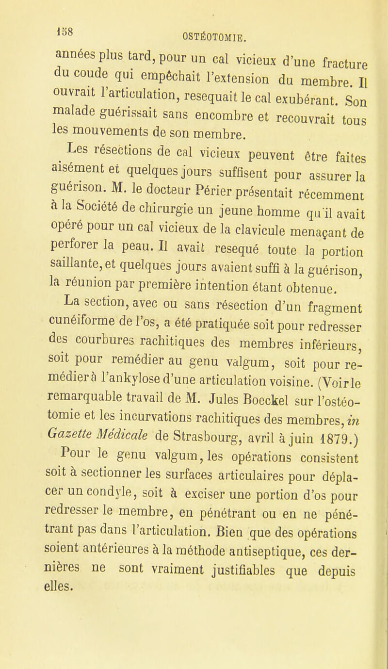 années plus tard, pour un cal vicieux d'une fracture du coude qui empêchait l'extension du membre II ouvrait l'articulation, réséquait le cal exubérant. Son malade guérissait sans encombre et recouvrait tous les mouvements de son membre. _ Les résections de cal vicieux peuvent être faites aisément et quelques jours suffisent pour assurer la guérison. M. le docteur Périer présentait récemment à la Société de chirurgie un jeune homme qu'il avait opéré pour un cal vicieux de la clavicule menaçant de perforer la peau. Il avait réséqué toute la portion saillante, et quelques jours avaient suffi à la guérison, la réunion par première intention étant obtenue. La section, avec ou sans résection d'un fragment cunéiforme de l'os, a été pratiquée soit pour redresser des courbures rachitiques des membres inférieurs, soit pour remédier au genu valgum, soit pour re- médiera l'ankylose d'une articulation voisine. (Voirie remarquable travail de M. Jules Boeckel sur l'ostéo- tomie et les incurvations rachitiques des membres, in Gazette Médicale de Strasbourg, avril à juin 1879.) Pour le genu valgum, les opérations consistent soit à sectionner les surfaces articulaires pour dépla- cer uncondyle, soit à exciser une portion d'os pour redresser le membre, en pénétrant ou en ne péné- trant pas dans l'articulation. Bien que des opérations soient antérieures à la méthode antiseptique, ces der- nières ne sont vraiment justifiables que depuis elles.